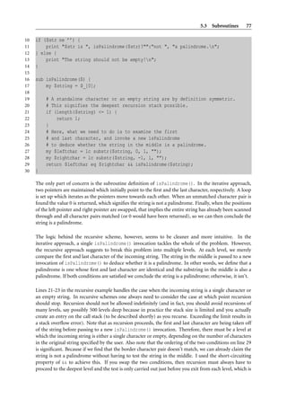 5.3 Subroutines        77

10   if ($str ne ’’) {
11       print "$str is ", isPalindrome($str)?"":"not ", "a palindrome.n";
12   } else {
13       print "The string should not be empty!n";
14   }
15
16   sub isPalindrome($) {
17       my $string = $_[0];
18
19        # A standalone character or an empty string are by definition symmetric.
20        # This signifies the deepest recursion stack possible.
21        if (length($string) <= 1) {
22            return 1;
23        }
24        # Here, what we need to do is to examine the first
25        # and last character, and invoke a new isPalindrome
26        # to deduce whether the string in the middle is a palindrome.
27        my $leftchar = lc substr($string, 0, 1, "");
28        my $rightchar = lc substr($string, -1, 1, "");
29        return $leftchar eq $rightchar && isPalindrome($string);
30   }

     The only part of concern is the subroutine deﬁnition of isPalindrome(). In the iterative approach,
     two pointers are maintained which initially point to the ﬁrst and the last character, respectively. A loop
     is set up which iterates as the pointers move towards each other. When an unmatched character pair is
     found the value 0 is returned, which signiﬁes the string is not a palindrome. Finally, when the positions
     of the left pointer and right pointer are swapped, that implies the entire string has already been scanned
     through and all character pairs matched (or 0 would have been returned), so we can then conclude the
     string is a palindrome.

     The logic behind the recursive scheme, however, seems to be cleaner and more intuitive. In the
     iterative approach, a single isPalindrome() invocation tackles the whole of the problem. However,
     the recursive approach suggests to break this problem into multiple levels. At each level, we merely
     compare the ﬁrst and last character of the incoming string. The string in the middle is passed to a new
     invocation of isPalindrome() to deduce whether it is a palindrome. In other words, we deﬁne that a
     palindrome is one whose ﬁrst and last character are identical and the substring in the middle is also a
     palindrome. If both conditions are satisﬁed we conclude the string is a palindrome; otherwise, it isn’t.

     Lines 21-23 in the recursive example handles the case when the incoming string is a single character or
     an empty string. In recursive schemes one always need to consider the case at which point recursion
     should stop. Recursion should not be allowed indeﬁnitely (and in fact, you should avoid recursions of
     many levels, say possibly 500 levels deep because in practice the stack size is limited and you actually
     create an entry on the call stack (to be described shortly) as you recurse. Exceeding the limit results in
     a stack overﬂow error). Note that as recursion proceeds, the ﬁrst and last character are being taken off
     of the string before passing to a new isPalindrome() invocation. Therefore, there must be a level at
     which the incoming string is either a single character or empty, depending on the number of characters
     in the original string speciﬁed by the user. Also note that the ordering of the two conditions on line 29
     is signiﬁcant. Because if we ﬁnd that the border character pair doesn’t match, we can already claim the
     string is not a palindrome without having to test the string in the middle. I used the short-circuiting
     property of && to achieve this. If you swap the two conditions, then recursion must always have to
     proceed to the deepest level and the test is only carried out just before you exit from each level, which is
 