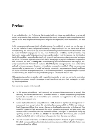 Preface

If you are looking for a free Perl tutorial that is packed with everything you need to know to get started
on Perl programming, look no further. Presenting before you is probably the most comprehensive Perl
tutorial on the Web, the product of two years of diligence seeking reference from related books and Web
sites.

Perl is a programming language that is offered at no cost. So wouldn’t it be nice if you can also learn it
at no cost? Packed with some background knowledge of programming in C++ and Visual Basic, when I
started learning Perl several years ago, I couldn’t even ﬁnd one good online tutorial that covered at least
the basics of the Perl language and was free. Most Perl tutorials I could ﬁnd merely covered the very
basic topics such as scalar/list assignment, operators and some ﬂow control structures etc. On the other
hand, although I have accumulated certain levels of experience in a number of programming languages,
the ofﬁcial Perl manual pages are quite technical with whole pages of jargons that I was not very familiar
with. As a result, the book “Learning Perl” written by Larry Wall, the inventor of the Perl language, nat-
urally became the only Perl textbook available. The O’Reilly Perl Series present the most authoritative
and well-written resources on the subject written by the core developers of Perl. While you are strongly
recommended to grab one copy of each if you have the money, they are not so cheap, though, and that’s
the motive behind my writing of this tutorial — so that more people with no programming background
can start learning this stupendous and powerful language in a more cost-effective way.

Although this tutorial covers a rather wide range of topics, similar to what you can ﬁnd in some other
Perl guidebooks, you are strongly encouraged to read those books too, since their paedagogies of teach-
ing may suit you more.

Here are several features of this tutorial:


      As this is not a printed book, I will constantly add new materials to this tutorial as needed, thus
      enriching the content of this tutorial. Moreover, in order to help me improve the quality of this
      tutorial, it is crucial for you to forward me your comments and suggestions so that I can make
      further improvements to it.

      Earlier drafts of this tutorial were published in HTML format on my Web site. In response to re-
      quests made from several visitors, this tutorial has been made available in PDF format for down-
      load. I hope this will help those who are charged on time basis for connecting to the Internet. This
                              A
      tutorial is typeset in LTEX, a renowned document typesetting system that has been widely used
      in the academic community on Unix-compatible systems (although it is available on nearly any
      operating systems you can think of). The HTML version has been discontinued, until a solution
      can be found which allows both versions to be generated from the same source base.

      You will ﬁnd a list of Web links and references to book chapters after each chapter where applica-
      ble which contains additional materials that ambitious learners will ﬁnd helpful to further your
      understanding of the subject.

                                                    vii
 