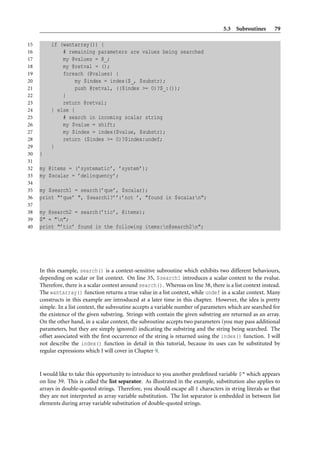 5.3 Subroutines       79

15        if (wantarray()) {
16            # remaining parameters are values being searched
17            my @values = @_;
18            my @retval = ();
19            foreach (@values) {
20                my $index = index($_, $substr);
21                push @retval, (($index >= 0)?$_:());
22            }
23            return @retval;
24        } else {
25            # search in incoming scalar string
26            my $value = shift;
27            my $index = index($value, $substr);
28            return ($index >= 0)?$index:undef;
29        }
30   }
31
32   my @items = (’systematic’, ’system’);
33   my $scalar = ’delinquency’;
34
35   my $search1 = search(’que’, $scalar);
36   print "’que’ ", $search1?’’:’not ’, "found in $scalarn";
37
38   my @search2 = search(’tic’, @items);
39   $" = "n";
40   print "’tic’ found in the following items:n@search2n";




     In this example, search() is a context-sensitive subroutine which exhibits two different behaviours,
     depending on scalar or list context. On line 35, $search1 introduces a scalar context to the rvalue.
     Therefore, there is a scalar context around search(). Whereas on line 38, there is a list context instead.
     The wantarray() function returns a true value in a list context, while undef in a scalar context. Many
     constructs in this example are introduced at a later time in this chapter. However, the idea is pretty
     simple. In a list context, the subroutine accepts a variable number of parameters which are searched for
     the existence of the given substring. Strings with contain the given substring are returned as an array.
     On the other hand, in a scalar context, the subroutine accepts two parameters (you may pass additional
     parameters, but they are simply ignored) indicating the substring and the string being searched. The
     offset associated with the ﬁrst occurrence of the string is returned using the index() function. I will
     not describe the index() function in detail in this tutorial, because its uses can be substituted by
     regular expressions which I will cover in Chapter 9.


     I would like to take this opportunity to introduce to you another predeﬁned variable $" which appears
     on line 39. This is called the list separator. As illustrated in the example, substitution also applies to
     arrays in double-quoted strings. Therefore, you should escape all @ characters in string literals so that
     they are not interpreted as array variable substitution. The list separator is embedded in between list
     elements during array variable substitution of double-quoted strings.
 