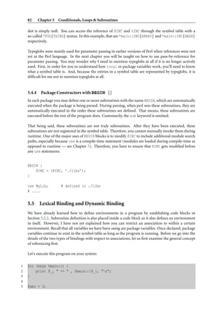 82      Chapter 5 Conditionals, Loops & Subroutines

    slot is simply null. You can access the reference of @INC and %INC through the symbol table with a
    so-called *FOO{THING} syntax. In this example, that are *main::INC{ARRAY} and *main::INC{HASH}
    respectively.

    Typeglobs were mainly used for parameter passing in earlier versions of Perl when references were not
    yet in the Perl language. In the next chapter you will be taught on how to use pass-by-reference for
    parameter passing. You may wonder why I need to mention typeglobs at all if it is no longer actively
    used. First, in order for you to understand how local or package variables work, you’ll need to know
    what a symbol table is. And, because the entries in a symbol table are represented by typeglobs, it is
    difﬁcult for me not to mention typeglobs at all.


    5.4.4    Package Constructors with BEGIN {}
    In each package you may deﬁne one or more subroutines with the name BEGIN, which are automatically
    executed when the package is being parsed. During parsing, when perl sees these subroutines, they are
    automatically executed in the order these subroutines are deﬁned. That means, these subroutines are
    executed before the rest of the program does. Customarily, the sub keyword is omitted.

    That being said, these subroutines are not truly subroutines. After they have been executed, these
    subroutines are not registered in the symbol table. Therefore, you cannot manually invoke them during
    runtime. One of the major uses of BEGIN blocks is to modify @INC to include additional module search
    paths, especially because use is a compile-time statement (modules are loaded during compile-time as
    opposed to runtime — see Chapter 7). Therefore, you have to ensure that @INC gets modiﬁed before
    any use statements:


    BEGIN {
        @INC = (@INC, ’./libs’);
    }

    use MyLib;           # defined in ./libs
    # ....


    5.5 Lexical Binding and Dynamic Binding
    We have already learned how to deﬁne environments in a program by establishing code blocks in
    Section 5.2.2. Subroutine deﬁnition is also placed inside a code block so it also deﬁnes an environment
    in itself. However, I have not yet explained how you can restrict an association to within a certain
    environment. Recall that all variables we have been using are package variables. Once declared, package
    variables continue to exist in the symbol table as long as the program is running. Before we go into the
    details of the two types of bindings with respect to associations, let us ﬁrst examine the general concept
    of referencing ﬁrst.

    Let’s execute this program on your system:


1   for (keys %main::) {
2       print $_, " => " , $main::{$_}, "n";
3   }
4
5   $abc = 3;
 