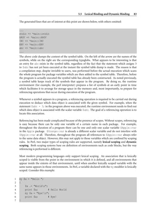 5.5 Lexical Binding and Dynamic Binding         83

    The generated lines that are of interest at this point are shown below, with others omitted:


    ...
    stdin => *main::stdin
    ARGV => *main::ARGV
    INC => *main::INC
    ENV => *main::ENV
    abc => *main::abc
    ...
    The above code dumps the content of the symbol table. On the left of the arrow are the names of the
    symbols, while on the right are the corresponding typeglobs. What appears to be interesting is that
    an entry for abc exists in the symbol table, regardless of the fact that the statement which assigns 3
    to $abc has not yet been executed at the instant the symbol table dump is made. The reason is that
    a compilation step, despite invisible to users, was performed before the actual execution which scans
    the whole program for package variables which are then added to the symbol table. Therefore, before
    the program is actually executed the symbol table has already been constructed. As noted previously,
    a symbol table keeps track of the symbols that appear in the program. By doing so, the runtime
    environment (for example, the perl interpreter) prepares a list of symbols at an early point in time
    which facilitates it to arrange for storage space in the memory and, most importantly, to prepare for
    referencing operations that occur during execution of the program.

    Whenever a symbol appears in a program, a referencing operation is required to be carried out during
    execution to deduce which data object is associated with the given symbol. For example, when the
    statement $abc = 3; in the program above was executed, the runtime environment needs to ﬁnd out
    which data object is associated with the scalar variable $abc. The goal of a referencing operation is to
    locate this association.

    Referencing has been made complicated because of the presence of scopes. Without scopes, referencing
    is easy because there can be only one variable of a certain name in each package. For example,
    throughout the duration of a program there can be one and only one scalar variable $Apple::var
    in the Apple package. $Orange::var is already a different scalar variable and do not interfere with
    $Apple::var at all. Therefore, throughout the program all references to $Apple::var always refer
    to the same data object. However, this may not apply to those variables which are conﬁned by scoping
    rules. In Perl, two major types of scoping rules are supported, namely lexical scoping and dynamic
    scoping. Both scoping systems base on deﬁnition of environments such as code blocks, but the way
    referencing is performed is different.

    Most modern programming languages only support lexical scoping. An association that is lexically
    scoped is visible from the point in the environment in which it is deﬁned, and all environments that
    appear inside the extents of that environment, until when another lexically scoped variable with the
    same name appears in those environments. In Perl, a variable declared with the my modiﬁer is lexically
    scoped. Consider this example:

1   my $a = "Hello ";
2   {
3       $a .= "Worldn";
4       print $a;        # Hello World
5       my $a = "Bye!n";
6       print $a;        # Bye!
7   }
 