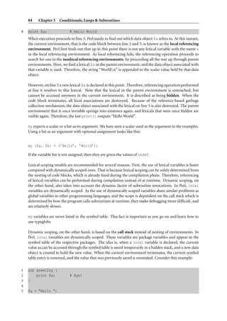 84    Chapter 5 Conditionals, Loops & Subroutines

8   print $a;                 # Hello World
    When execution proceeds to line 3, Perl needs to ﬁnd out which data object $a refers to. At this instant,
    the current environment, that is the code block between line 2 and 5, is known as the local referencing
    environment. Perl ﬁrst ﬁnds out that up to this point there is not any lexical variable with the name a
    in the local referencing environment. As local referencing fails, the referencing operation proceeds to
    search for one in the nonlocal referencing environments, by proceeding all the way up through parent
    environments. Here, we ﬁnd a lexical $a in the parent environment, and the data object associated with
    that variable is used. Therefore, the string “Worldn” is appended to the scalar value held by that data
    object.

    However, on line 5 a new lexical $a is declared at this point. Therefore, referencing operation performed
    at line 6 resolves to this lexical. Note that the lexical in the parent environment is untouched, but
    cannot be accessed anymore in the current environment. It is described as being hidden. When the
    code block terminates, all local associations are destroyed. Because of the reference-based garbage
    collection mechanism, the data object associated with the lexical on line 5 is also destroyed. The parent
    environment that is once invisible springs into existence again, and lexicals that were once hidden are
    visible again. Therefore, the last print() outputs “Hello World”.

    my expects a scalar or a list as its argument. We have seen a scalar used as the argument in the examples.
    Using a list as an argument with optional assignment looks like this:


    my ($a, $b) = (’Hello’, ’World’);

    If the variable list is not assigned, then they are given the values of undef.

    Lexical scoping models are recommended for several reasons. First, the use of lexical variables is faster
    compared with dynamically scoped ones. That is because lexical scoping can be solely determined from
    the nesting of code blocks, which is already ﬁxed during the compilation phase. Therefore, referencing
    of lexical variables can be performed during compilation instead of at runtime. Dynamic scoping, on
    the other hand, also takes into account the dynamic factor of subroutine invocations. In Perl, local
    variables are dynamically scoped. As the use of dynamically scoped variables share similar problems as
    global variables in other programming languages, and the scope is dependent on the call stack which is
    determined by how the program calls subroutines at runtime, they make debugging more difﬁcult, and
    are relatively slower.

    my variables are never listed in the symbol table. This fact is important as you go on and learn how to
    use typeglobs.

    Dynamic scoping, on the other hand, is based on the call stack instead of nesting of environments. In
    Perl, local variables are dynamically scoped. These variables are package variables and appear in the
    symbol table of the respective packages. The idea is, when a local variable is declared, the current
    value as can be accessed through the symbol table is saved temporarily in a hidden stack, and a new data
    object is created to hold the new value. When the current environment terminates, the current symbol
    table entry is removed, and the value that was previously saved is reinstated. Consider this example:

1   sub greeting {
2       print $a;             # Bye!
3   }
4
5   $a = "Hello ";
 