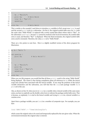5.5 Lexical Binding and Dynamic Binding            85

 6   {
 7        $a .= "Worldn";
 8        print $a;        # Hello World
 9        local $a = "Bye!n";
10        &greeting;
11   }
12   print $a;                 # Hello World
     This is similar to the example I used above to introduce my variables in Perl, except now local is used
     and the second print is put in a subroutine. On line 9, the original symbol table entry for $a (with
     the scalar value “Hello World”) is replaced with a newly created data object whose value is “Bye!”. In
     the subroutine greeting(), because $a cannot be resolved in the local environment, the symbol table
     entry is used, and therefore “Bye!” is displayed. When the block terminates, the original symbol table
     entry saved is reinstated. Therefore, the value printed is “Hello World”.

     There are a few points to note here. Here is a slightly modiﬁed version of the above program for
     illustration:


 1   my $a = "Hello ";
 2
 3   sub greeting {
 4       print $a;                  # Hello World!!!!
 5   }
 6
 7   {
 8        $a .= "Worldn";
 9        print $a;
10        local $::a = "Bye!n";
11        &greeting;
12   }
13   print $a;
     When you run this program, you would ﬁnd that all three print() result in the string “Hello World”
     being displayed. The reason is that during compilation phase all references to $a within the lexical
     scope have already been associated with the lexical variable. If you swap the positions of the lexical
     variable declaration and the subroutine, you will ﬁnd that the localized package variable $a is
     printed in this case.

     Also, as shown on line 10, when you try to localize a variable when a lexical variable of the same name
     exists, you have to explicitly use the double-colon form to indicate the package symbol table entry. That
     is because, as explained, $a is tied to the lexical variable and trying to localize a lexical variable is a
     runtime error.

     Apart from a package variable, you can localize a member of composite type. For example, you can
     have


     local $ENV{’PATH’} = ’/home/cbkihong/bin’;

     which causes the original value to be saved and temporarily replaced by the new given value. When the
     environment terminates the original value is restored.
 