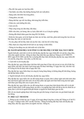 - Pha chế, bảo quản các loại hóa chất;
- Vận hành, sửa chữa, bảo dưỡng thương binh sản xuất phim;
- Dựng cảnh, làm khói lửa trong phim;
- Tráng phim, rửa ảnh;
- Dựng nhà bạt, rạp xiếc lưu động, nhà trưng bày triễn lãm;
- Chăm sóc, nuôi dưỡng thú xiếc;
- Làm con rối;
- Nhạc công trong các dàn nhạc, đội nhạc;
- Diễn viên chèo, cải lương, dân ca, kịch, điện ảnh và ca sĩ chuyên nghiệp;
- Hướng dẫn khách thăm quan bảo tàng Hồ Chí Minh;
- Kiểm kê, bảo quản, xử lý kỹ thuật các hiện vật, tài liệu, sách báo, phim ảnh trong kho lưu trữ của
bảo tàng, thư viện và viện lưu trữ;
- Tu sửa, phục chế tài liệu, hiện vật của thư viện, viện lưu trữ và bảo tàng;
- Mộc chạm các công trình di tích lịch sử, tạc tượng và điêu khắc;
- Thông tin lưu động của các tỉnh miền núi và hải đảo.
III. NGUỒN KINH PHÍ, CÁCH TÍNH VÀ CHI TRẢ PHỤ CẤP ĐỘC HẠI, NGUY HIỂM
Nguồn kinh phí, cách tính và chi trả chế độ phụ cấp độc hại, nguy hiểm đối với cán bộ, công chức,
viên chức ngành văn hóa - thông tin được thực hiện theo quy định tại Thông tư số 07/2005/TT-
BNV ngày 05/01/2005 của Bộ Nội vụ hướng dẫn thực hiện chế độ phụ cấp độc hại, nguy hiểm đối
với cán bộ, công chức, viên chức, cụ thể như sau:
1. Cách tính và chi trả phụ cấp:
Phụ cấp độc hại, nguy hiểm được tính theo thời gian thực tế làm việc tại nơi có các yếu tố độc hại,
nguy hiểm, nếu làm việc dưới 4 giờ trong ngày thì được tính bằng 1/2 ngày làm việc, nếu làm việc
từ 4 tiếng trở lên thì được tính cả ngày làm việc.
Phụ cấp độc hại, nguy hiểm được trả cùng kỳ lương hàng tháng và không dùng để tính đóng, hưởng
chế độ bảo hiểm xã hội.
2. Nguồn kinh phí chi trả chế độ phụ cấp độc hại, nguy hiểm:
Phụ cấp độc hại, nguy hiểm cho các đối tượng thuộc cơ quan, đơn vị được ngân sách nhà nước đảm
bảo toàn bộ do ngân sách nhà nước chi trả theo phân cấp ngân sách hiện hành trong dự toán ngân
sách được giao hàng năm của cơ quan, đơn vị;
Phụ cấp độc hại, nguy hiểm cho các đối tượng thuộc cơ quan thực hiện khoán biên chế và chi phí
quản lý hành chính và đối tượng thuộc các đơn vị sự nghiệp thực hiện chế độ tự chủ tài chính do cơ
quan, đơn vị chi trả từ nguồn kinh phí khoán và nguồn tài chính được giao tự chủ.
Đối với các doanh nghiệp được tính trong đơn giá tiền lương và hạch toán vào giá thành hoặc phí
lưu thông.
IV. HIỆU LỰC THI HÀNH
1. Thông tư này có hiệu lực sau 15 ngày, kể từ ngày đăng Công báo và thay thế Thông tư số 46/TC-
TT ngày 17 tháng 6 năm 1997 của Bộ Văn hóa - Thông tin hướng dẫn thực hiện chế độ phụ cấp
nặng nhọc, độc hại, nguy hiểm của ngành văn hóa - thông tin.
 