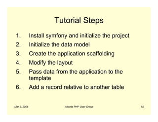 Tutorial Steps
 1.           Install symfony and initialize the project
 2.           Initialize the data model
 3.           Create the application scaffolding
 4.           Modify the layout
 5.           Pass data from the application to the
              template
 6.           Add a record relative to another table


Mar 2, 2006                  Atlanta PHP User Group        15
 