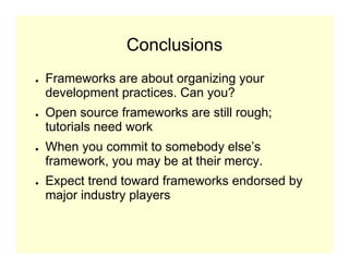 Conclusions
●   Frameworks are about organizing your
    development practices. Can you?
●   Open source frameworks are still rough;
    tutorials need work
●   When you commit to somebody else’s
    framework, you may be at their mercy.
●   Expect trend toward frameworks endorsed by
    major industry players
 