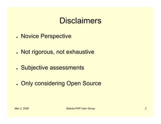 Disclaimers
 ●   Novice Perspective

 ●   Not rigorous, not exhaustive

 ●   Subjective assessments

 ●   Only considering Open Source



Mar 2, 2006           Atlanta PHP User Group   2
 