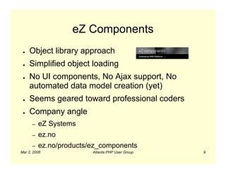 eZ Components
 ●   Object library approach
 ●   Simplified object loading
 ●   No UI components, No Ajax support, No
     automated data model creation (yet)
 ●   Seems geared toward professional coders
 ●   Company angle
      –   eZ Systems
      –   ez.no
      –   ez.no/products/ez_components
Mar 2, 2006              Atlanta PHP User Group   9
 