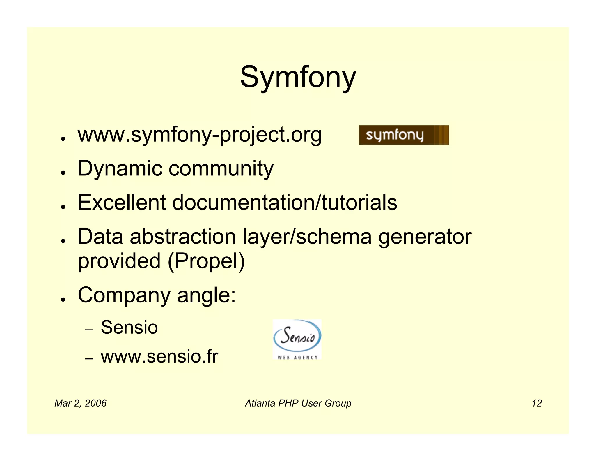 Symfony
 ●   www.symfony-project.org
 ●   Dynamic community
 ●   Excellent documentation/tutorials
 ●   Data abstraction layer/schema generator
     provided (Propel)
 ●   Company angle:
      –   Sensio
      –   www.sensio.fr

Mar 2, 2006               Atlanta PHP User Group   12
 