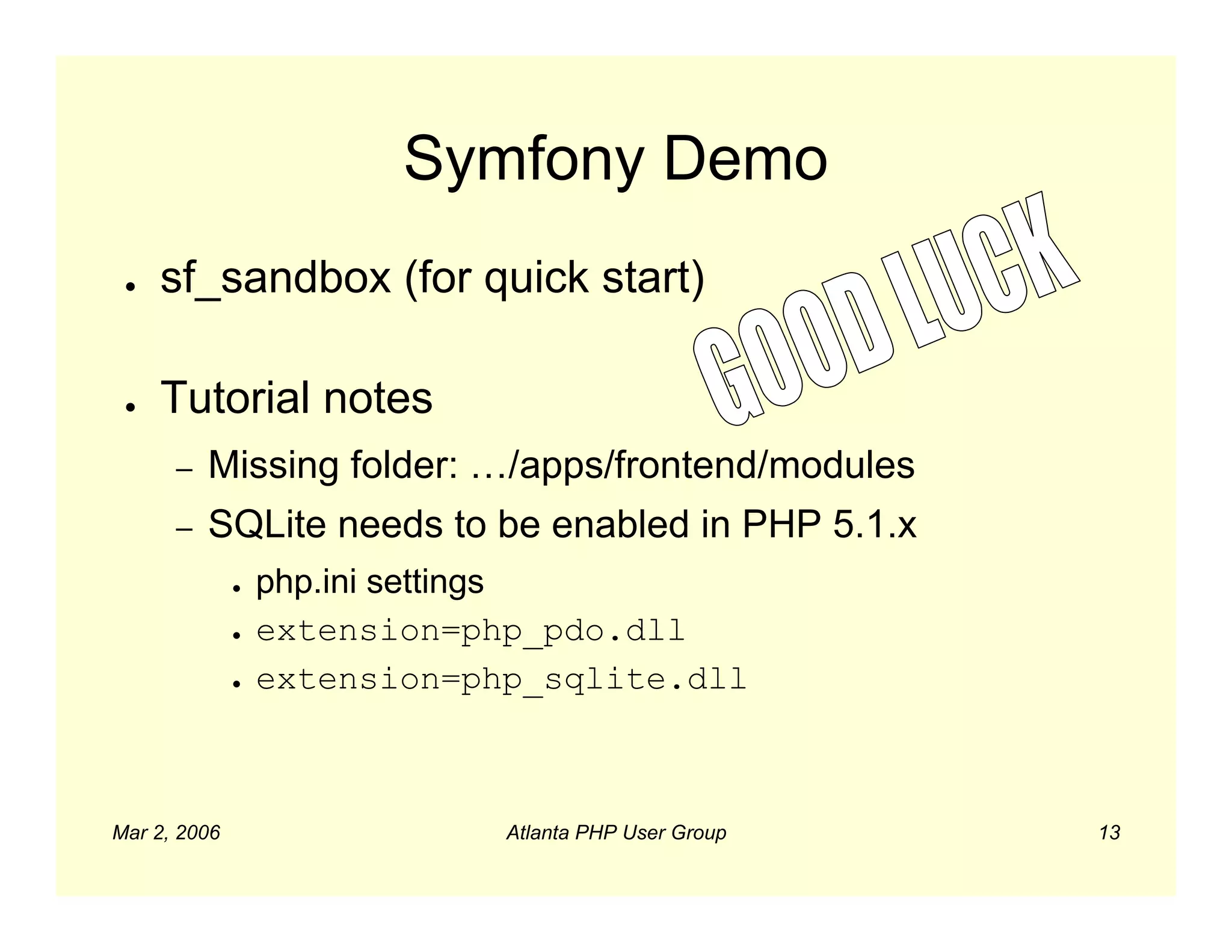 Symfony Demo
 ●   sf_sandbox (for quick start)

 ●   Tutorial notes
      –   Missing folder: …/apps/frontend/modules
      –   SQLite needs to be enabled in PHP 5.1.x
              ●   php.ini settings
              ●   extension=php_pdo.dll
              ●   extension=php_sqlite.dll



Mar 2, 2006                   Atlanta PHP User Group   13
 