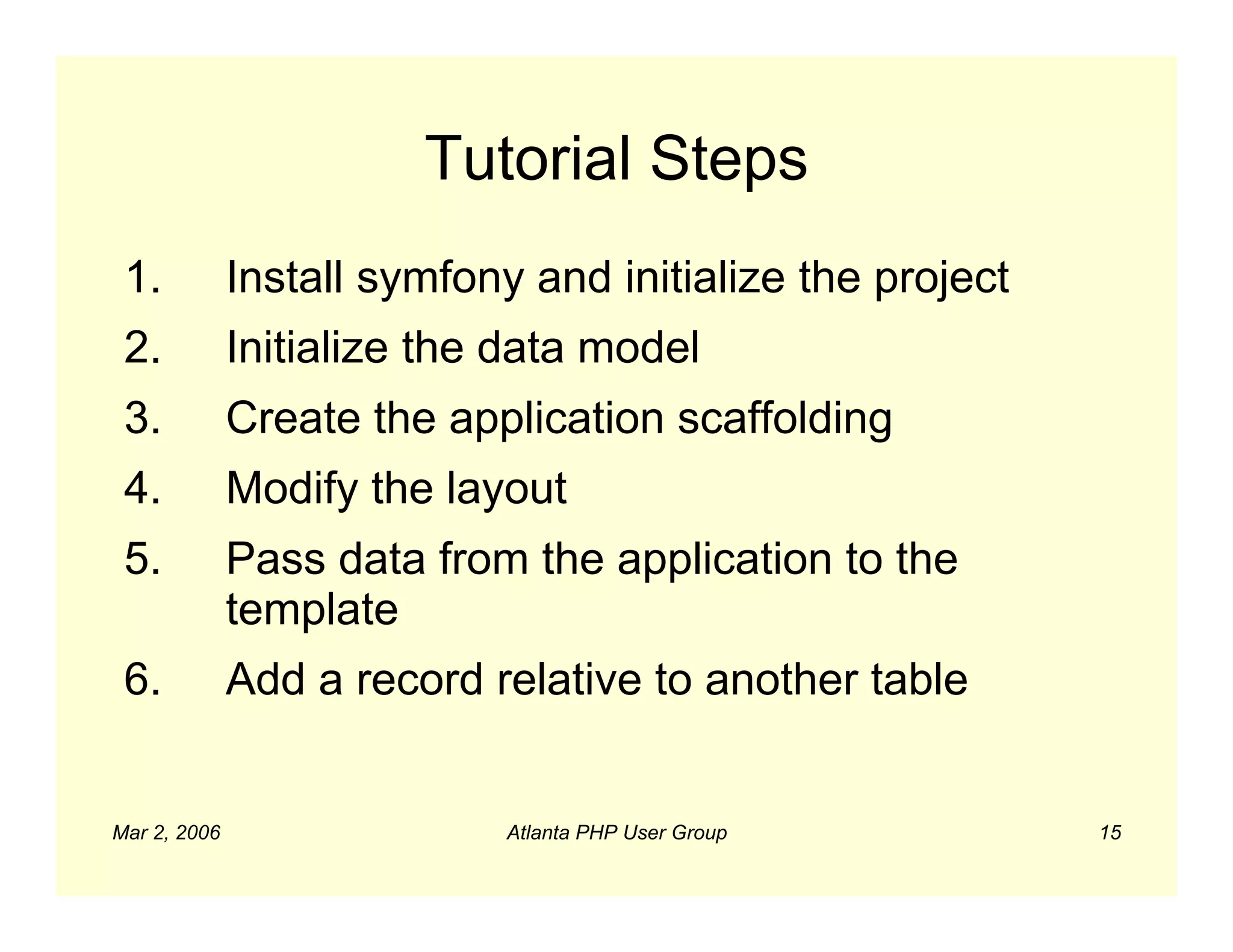 Tutorial Steps
 1.           Install symfony and initialize the project
 2.           Initialize the data model
 3.           Create the application scaffolding
 4.           Modify the layout
 5.           Pass data from the application to the
              template
 6.           Add a record relative to another table


Mar 2, 2006                  Atlanta PHP User Group        15
 