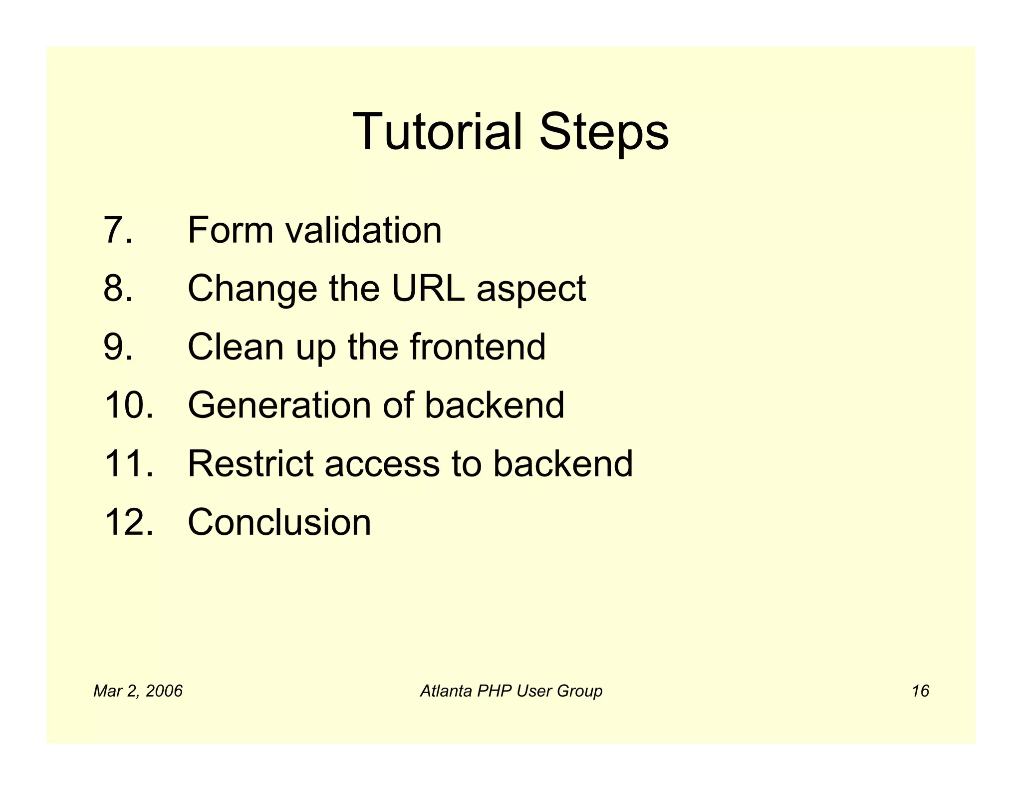 Tutorial Steps
 7.           Form validation
 8.           Change the URL aspect
 9.           Clean up the frontend
 10. Generation of backend
 11. Restrict access to backend
 12. Conclusion



Mar 2, 2006                Atlanta PHP User Group   16
 