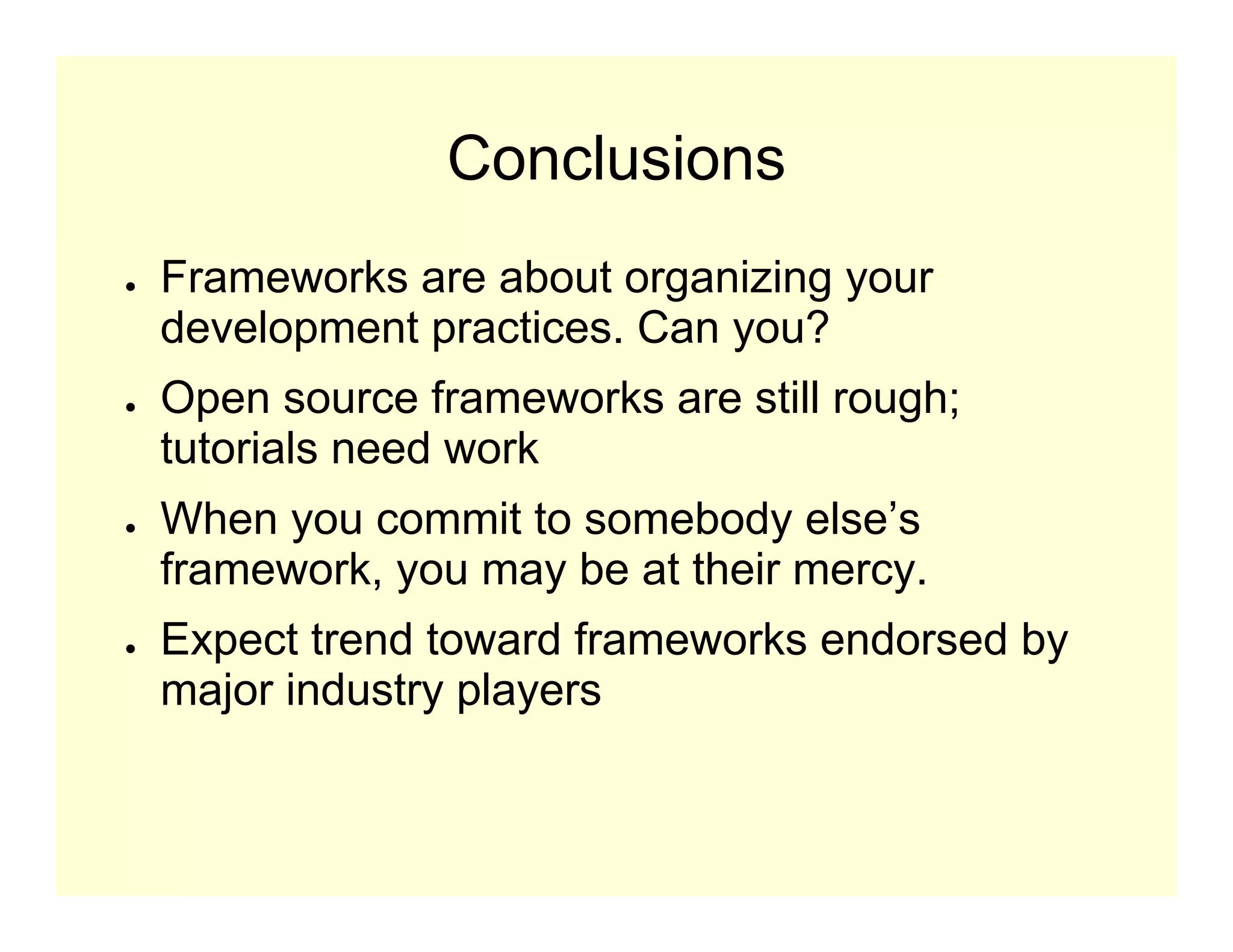 Conclusions
●   Frameworks are about organizing your
    development practices. Can you?
●   Open source frameworks are still rough;
    tutorials need work
●   When you commit to somebody else’s
    framework, you may be at their mercy.
●   Expect trend toward frameworks endorsed by
    major industry players
 