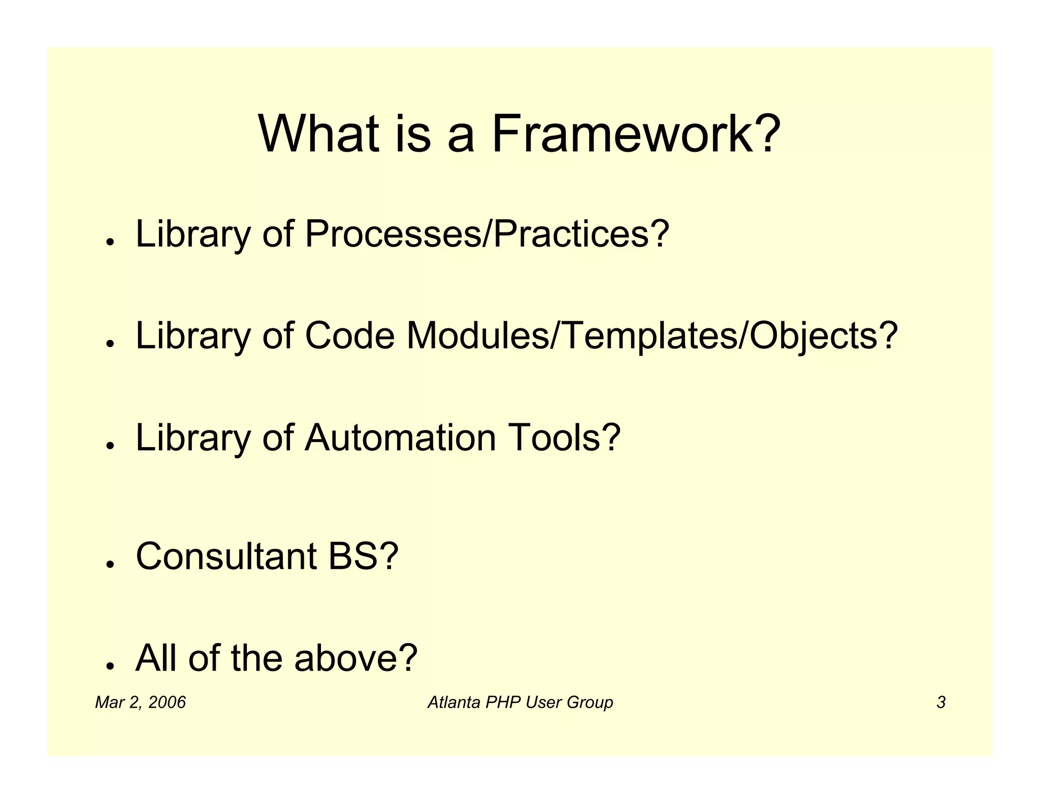 What is a Framework?
 ●   Library of Processes/Practices?

 ●   Library of Code Modules/Templates/Objects?

 ●   Library of Automation Tools?


 ●   Consultant BS?

 ●   All of the above?
Mar 2, 2006              Atlanta PHP User Group   3
 
