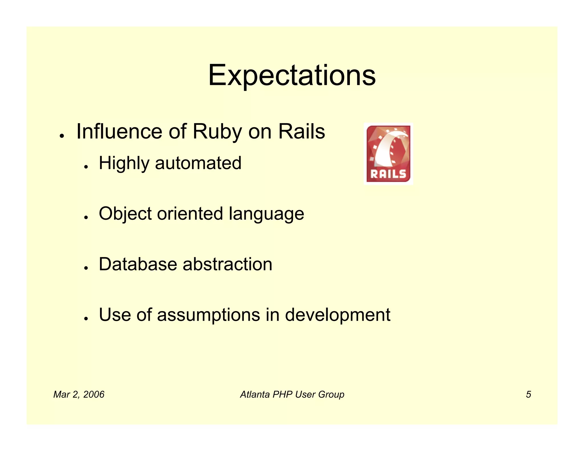 Expectations
 ●   Influence of Ruby on Rails
      ●   Highly automated

      ●   Object oriented language

      ●   Database abstraction

      ●   Use of assumptions in development



Mar 2, 2006               Atlanta PHP User Group   5
 