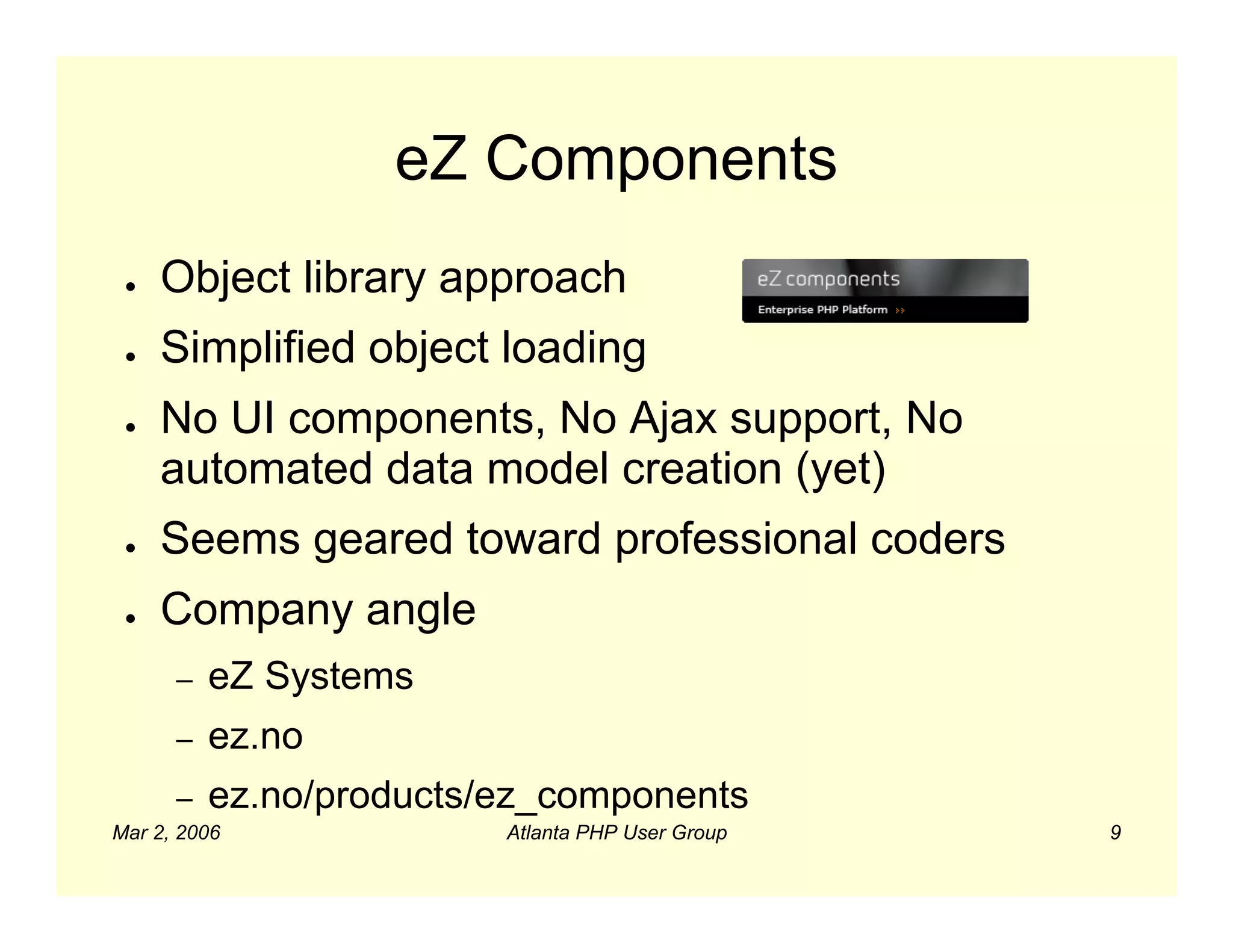 eZ Components
 ●   Object library approach
 ●   Simplified object loading
 ●   No UI components, No Ajax support, No
     automated data model creation (yet)
 ●   Seems geared toward professional coders
 ●   Company angle
      –   eZ Systems
      –   ez.no
      –   ez.no/products/ez_components
Mar 2, 2006              Atlanta PHP User Group   9
 