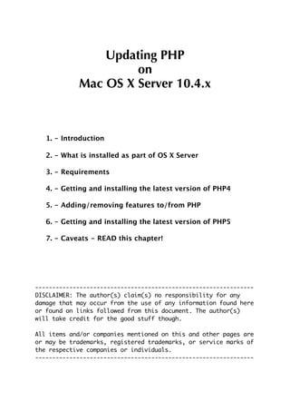 Updating PHP
                     on
            Mac OS X Server 10.4.x



   1. - Introduction

   2. - What is installed as part of OS X Server

   3. - Requirements

   4. - Getting and installing the latest version of PHP4

   5. - Adding/removing features to/from PHP

   6. - Getting and installing the latest version of PHP5

   7. - Caveats - READ this chapter!




----------------------------------------------------------------
DISCLAIMER: The author(s) claim(s) no responsibility for any
damage that may occur from the use of any information found here
or found on links followed from this document. The author(s)
will take credit for the good stuff though.

All items and/or companies mentioned on this and other pages are
or may be trademarks, registered trademarks, or service marks of
the respective companies or individuals.
----------------------------------------------------------------
 