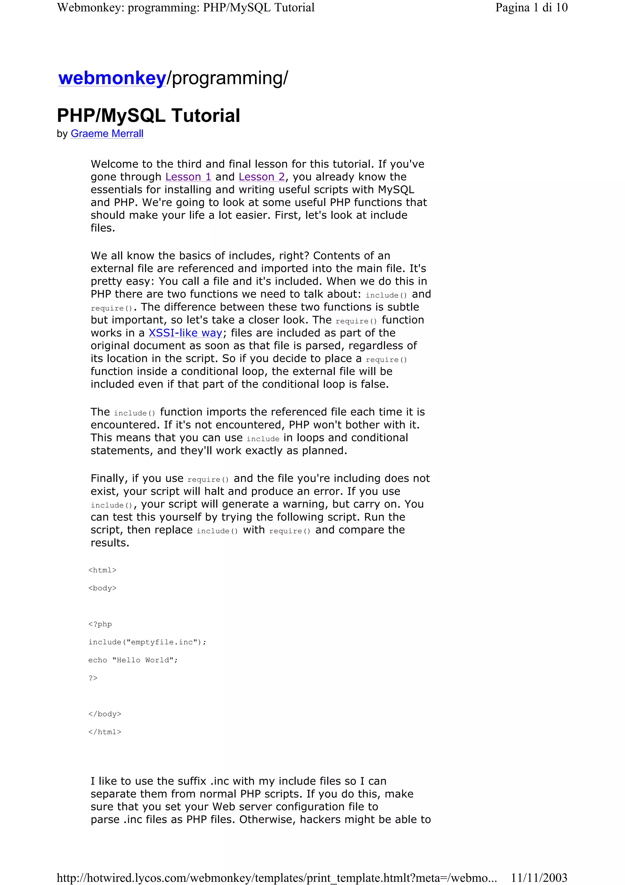 Webmonkey: programming: PHP/MySQL Tutorial                                      Pagina 1 di 10




webmonkey/programming/
PHP/MySQL Tutorial
by Graeme Merrall

      Welcome to the third and final lesson for this tutorial. If you've
      gone through Lesson 1 and Lesson 2, you already know the
      essentials for installing and writing useful scripts with MySQL
      and PHP. We're going to look at some useful PHP functions that
      should make your life a lot easier. First, let's look at include
      files.

      We all know the basics of includes, right? Contents of an
      external file are referenced and imported into the main file. It's
      pretty easy: You call a file and it's included. When we do this in
      PHP there are two functions we need to talk about: include() and
      require(). The difference between these two functions is subtle
      but important, so let's take a closer look. The require() function
      works in a XSSI-like way; files are included as part of the
      original document as soon as that file is parsed, regardless of
      its location in the script. So if you decide to place a require()
      function inside a conditional loop, the external file will be
      included even if that part of the conditional loop is false.

      The include() function imports the referenced file each time it is
      encountered. If it's not encountered, PHP won't bother with it.
      This means that you can use include in loops and conditional
      statements, and they'll work exactly as planned.

      Finally, if you use require() and the file you're including does not
      exist, your script will halt and produce an error. If you use
      include(), your script will generate a warning, but carry on. You
      can test this yourself by trying the following script. Run the
      script, then replace include() with require() and compare the
      results.

      <html>

      <body>



      <?php

      include("emptyfile.inc");

      echo "Hello World";

      ?>



      </body>

      </html>




      I like to use the suffix .inc with my include files so I can
      separate them from normal PHP scripts. If you do this, make
      sure that you set your Web server configuration file to
      parse .inc files as PHP files. Otherwise, hackers might be able to




http://hotwired.lycos.com/webmonkey/templates/print_template.htmlt?meta=/webmo...   11/11/2003
 