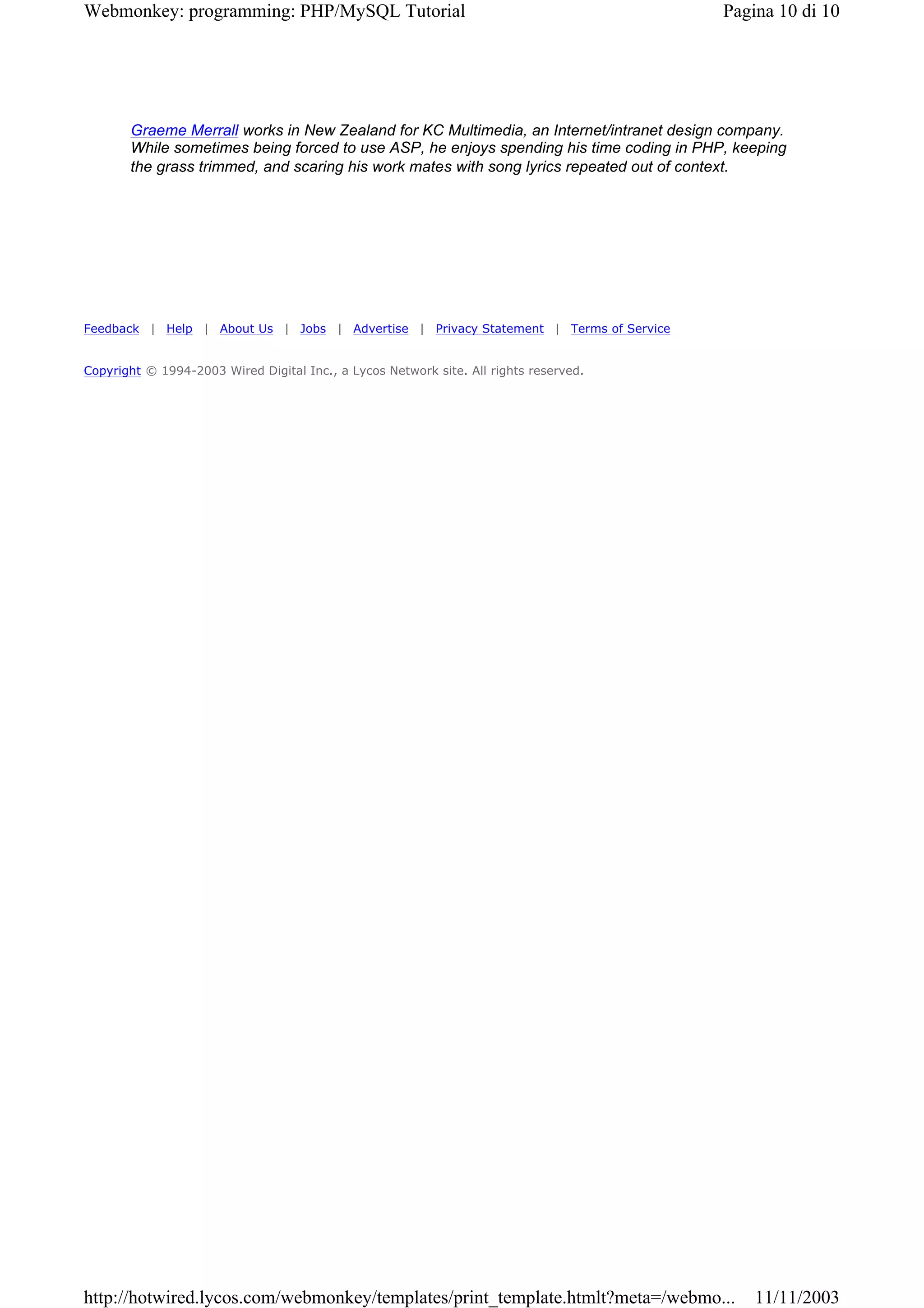 Webmonkey: programming: PHP/MySQL Tutorial                                               Pagina 10 di 10




       Graeme Merrall works in New Zealand for KC Multimedia, an Internet/intranet design company.
       While sometimes being forced to use ASP, he enjoys spending his time coding in PHP, keeping
       the grass trimmed, and scaring his work mates with song lyrics repeated out of context.




Feedback | Help | About Us | Jobs | Advertise | Privacy Statement | Terms of Service


Copyright © 1994-2003 Wired Digital Inc., a Lycos Network site. All rights reserved.




http://hotwired.lycos.com/webmonkey/templates/print_template.htmlt?meta=/webmo...            11/11/2003
 