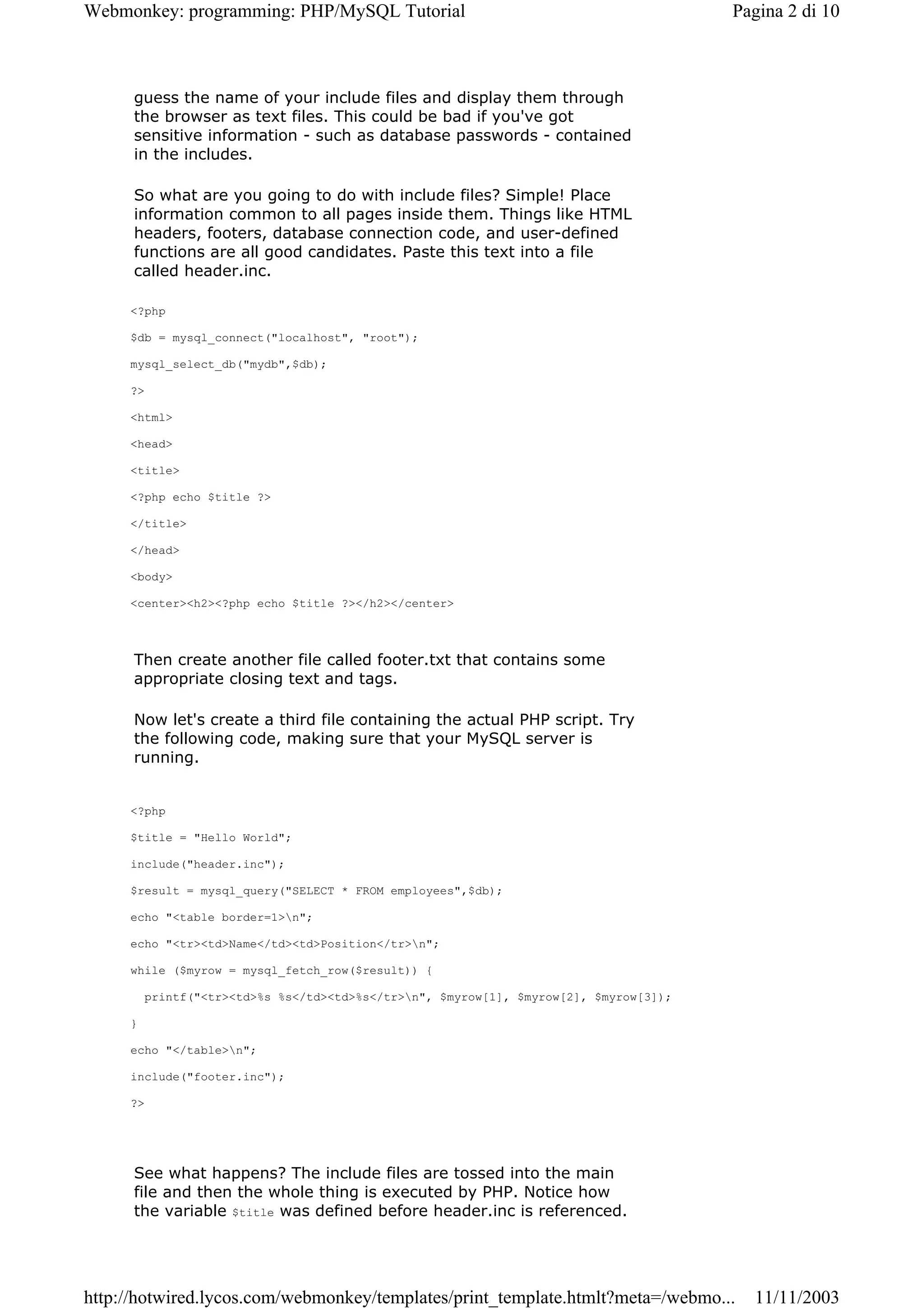 Webmonkey: programming: PHP/MySQL Tutorial                                              Pagina 2 di 10



      guess the name of your include files and display them through
      the browser as text files. This could be bad if you've got
      sensitive information - such as database passwords - contained
      in the includes.

      So what are you going to do with include files? Simple! Place
      information common to all pages inside them. Things like HTML
      headers, footers, database connection code, and user-defined
      functions are all good candidates. Paste this text into a file
      called header.inc.

     <?php

     $db = mysql_connect("localhost", "root");

     mysql_select_db("mydb",$db);

     ?>

     <html>

     <head>

     <title>

     <?php echo $title ?>

     </title>

     </head>

     <body>

     <center><h2><?php echo $title ?></h2></center>



      Then create another file called footer.txt that contains some
      appropriate closing text and tags.

      Now let's create a third file containing the actual PHP script. Try
      the following code, making sure that your MySQL server is
      running.


     <?php

     $title = "Hello World";

     include("header.inc");

     $result = mysql_query("SELECT * FROM employees",$db);

     echo "<table border=1>n";

     echo "<tr><td>Name</td><td>Position</tr>n";

     while ($myrow = mysql_fetch_row($result)) {

          printf("<tr><td>%s %s</td><td>%s</tr>n", $myrow[1], $myrow[2], $myrow[3]);

     }

     echo "</table>n";

     include("footer.inc");

     ?>




      See what happens? The include files are tossed into the main
      file and then the whole thing is executed by PHP. Notice how
      the variable $title was defined before header.inc is referenced.




http://hotwired.lycos.com/webmonkey/templates/print_template.htmlt?meta=/webmo...         11/11/2003
 