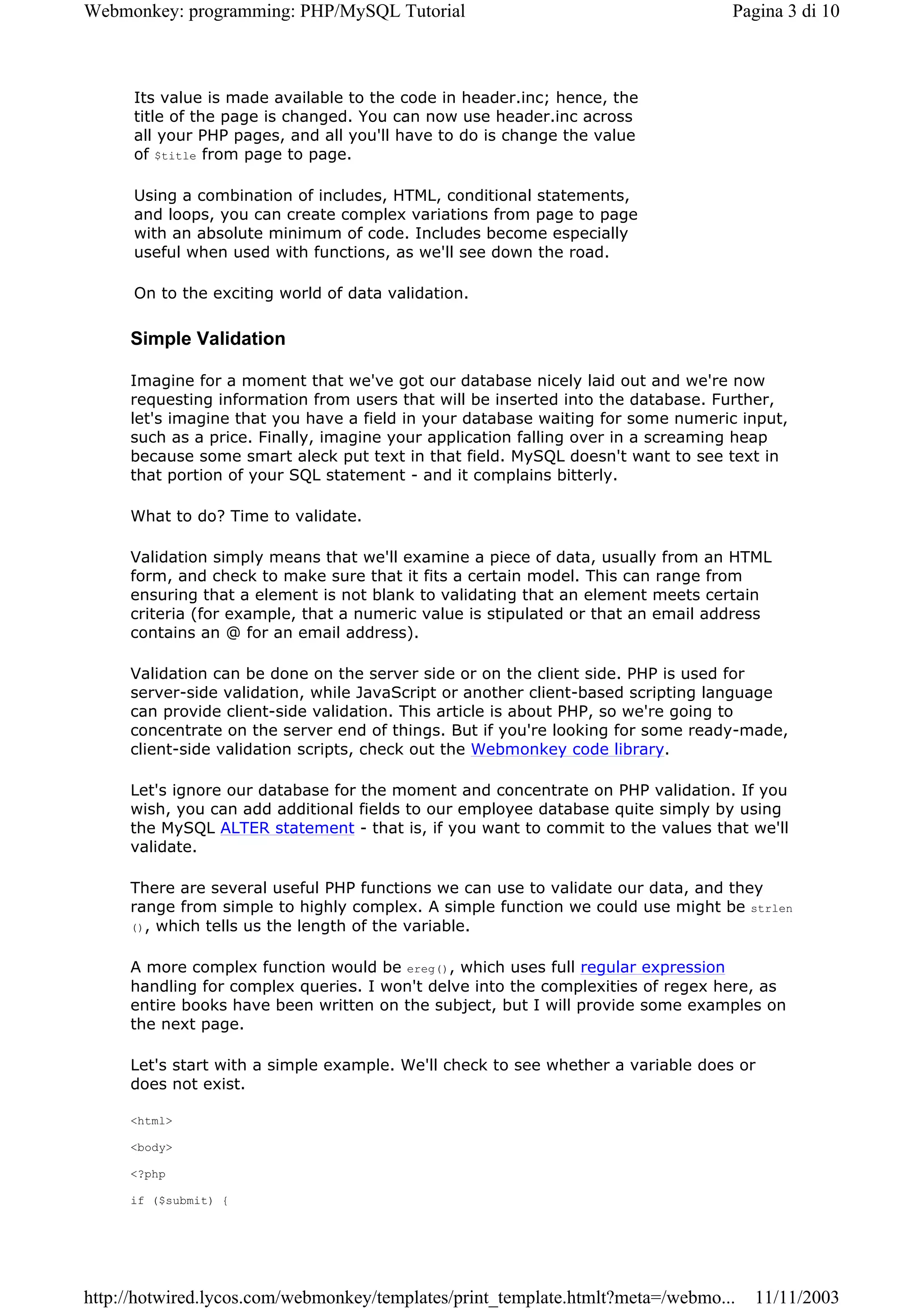 Webmonkey: programming: PHP/MySQL Tutorial                                        Pagina 3 di 10



      Its value is made available to the code in header.inc; hence, the
      title of the page is changed. You can now use header.inc across
      all your PHP pages, and all you'll have to do is change the value
      of $title from page to page.

      Using a combination of includes, HTML, conditional statements,
      and loops, you can create complex variations from page to page
      with an absolute minimum of code. Includes become especially
      useful when used with functions, as we'll see down the road.

      On to the exciting world of data validation.

     Simple Validation

     Imagine for a moment that we've got our database nicely laid out and we're now
     requesting information from users that will be inserted into the database. Further,
     let's imagine that you have a field in your database waiting for some numeric input,
     such as a price. Finally, imagine your application falling over in a screaming heap
     because some smart aleck put text in that field. MySQL doesn't want to see text in
     that portion of your SQL statement - and it complains bitterly.

     What to do? Time to validate.

     Validation simply means that we'll examine a piece of data, usually from an HTML
     form, and check to make sure that it fits a certain model. This can range from
     ensuring that a element is not blank to validating that an element meets certain
     criteria (for example, that a numeric value is stipulated or that an email address
     contains an @ for an email address).

     Validation can be done on the server side or on the client side. PHP is used for
     server-side validation, while JavaScript or another client-based scripting language
     can provide client-side validation. This article is about PHP, so we're going to
     concentrate on the server end of things. But if you're looking for some ready-made,
     client-side validation scripts, check out the Webmonkey code library.

     Let's ignore our database for the moment and concentrate on PHP validation. If you
     wish, you can add additional fields to our employee database quite simply by using
     the MySQL ALTER statement - that is, if you want to commit to the values that we'll
     validate.

     There are several useful PHP functions we can use to validate our data, and they
     range from simple to highly complex. A simple function we could use might be strlen
     (), which tells us the length of the variable.


     A more complex function would be ereg(), which uses full regular expression
     handling for complex queries. I won't delve into the complexities of regex here, as
     entire books have been written on the subject, but I will provide some examples on
     the next page.

     Let's start with a simple example. We'll check to see whether a variable does or
     does not exist.

     <html>

     <body>

     <?php

     if ($submit) {




http://hotwired.lycos.com/webmonkey/templates/print_template.htmlt?meta=/webmo...   11/11/2003
 