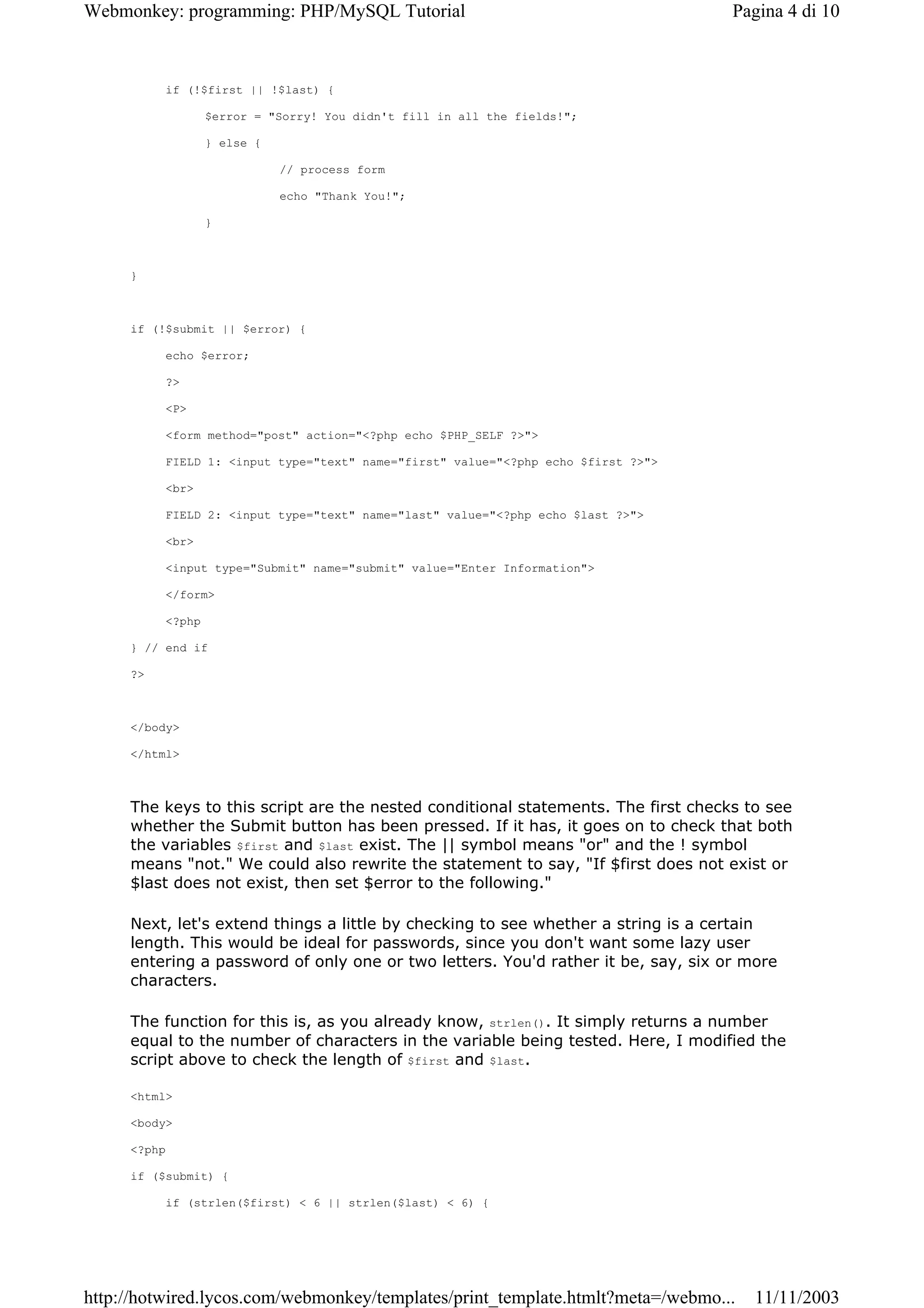 Webmonkey: programming: PHP/MySQL Tutorial                                         Pagina 4 di 10



          if (!$first || !$last) {

                  $error = "Sorry! You didn't fill in all the fields!";

                  } else {

                             // process form

                             echo "Thank You!";

                  }



     }



     if (!$submit || $error) {

          echo $error;

          ?>

          <P>

          <form method="post" action="<?php echo $PHP_SELF ?>">

          FIELD 1: <input type="text" name="first" value="<?php echo $first ?>">

          <br>

          FIELD 2: <input type="text" name="last" value="<?php echo $last ?>">

          <br>

          <input type="Submit" name="submit" value="Enter Information">

          </form>

          <?php

     } // end if

     ?>



     </body>

     </html>



     The keys to this script are the nested conditional statements. The first checks to see
     whether the Submit button has been pressed. If it has, it goes on to check that both
     the variables $first and $last exist. The || symbol means "or" and the ! symbol
     means "not." We could also rewrite the statement to say, "If $first does not exist or
     $last does not exist, then set $error to the following."

     Next, let's extend things a little by checking to see whether a string is a certain
     length. This would be ideal for passwords, since you don't want some lazy user
     entering a password of only one or two letters. You'd rather it be, say, six or more
     characters.

     The function for this is, as you already know, strlen(). It simply returns a number
     equal to the number of characters in the variable being tested. Here, I modified the
     script above to check the length of $first and $last.

     <html>

     <body>

     <?php

     if ($submit) {

          if (strlen($first) < 6 || strlen($last) < 6) {




http://hotwired.lycos.com/webmonkey/templates/print_template.htmlt?meta=/webmo...     11/11/2003
 