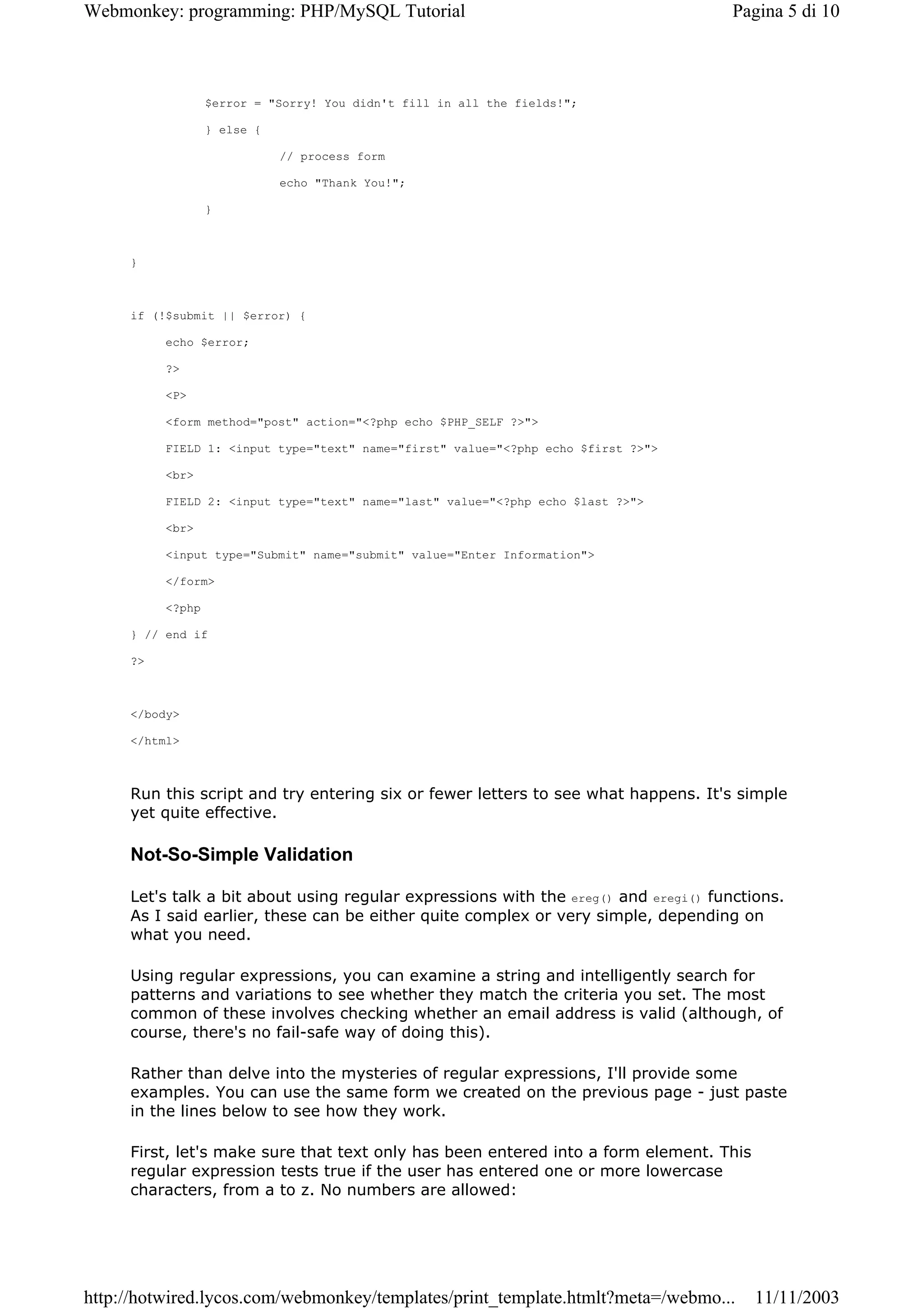 Webmonkey: programming: PHP/MySQL Tutorial                                           Pagina 5 di 10



                  $error = "Sorry! You didn't fill in all the fields!";

                  } else {

                             // process form

                             echo "Thank You!";

                  }



     }



     if (!$submit || $error) {

          echo $error;

          ?>

          <P>

          <form method="post" action="<?php echo $PHP_SELF ?>">

          FIELD 1: <input type="text" name="first" value="<?php echo $first ?>">

          <br>

          FIELD 2: <input type="text" name="last" value="<?php echo $last ?>">

          <br>

          <input type="Submit" name="submit" value="Enter Information">

          </form>

          <?php

     } // end if

     ?>



     </body>

     </html>



     Run this script and try entering six or fewer letters to see what happens. It's simple
     yet quite effective.

     Not-So-Simple Validation

     Let's talk a bit about using regular expressions with the ereg() and eregi() functions.
     As I said earlier, these can be either quite complex or very simple, depending on
     what you need.

     Using regular expressions, you can examine a string and intelligently search for
     patterns and variations to see whether they match the criteria you set. The most
     common of these involves checking whether an email address is valid (although, of
     course, there's no fail-safe way of doing this).

     Rather than delve into the mysteries of regular expressions, I'll provide some
     examples. You can use the same form we created on the previous page - just paste
     in the lines below to see how they work.

     First, let's make sure that text only has been entered into a form element. This
     regular expression tests true if the user has entered one or more lowercase
     characters, from a to z. No numbers are allowed:




http://hotwired.lycos.com/webmonkey/templates/print_template.htmlt?meta=/webmo...       11/11/2003
 