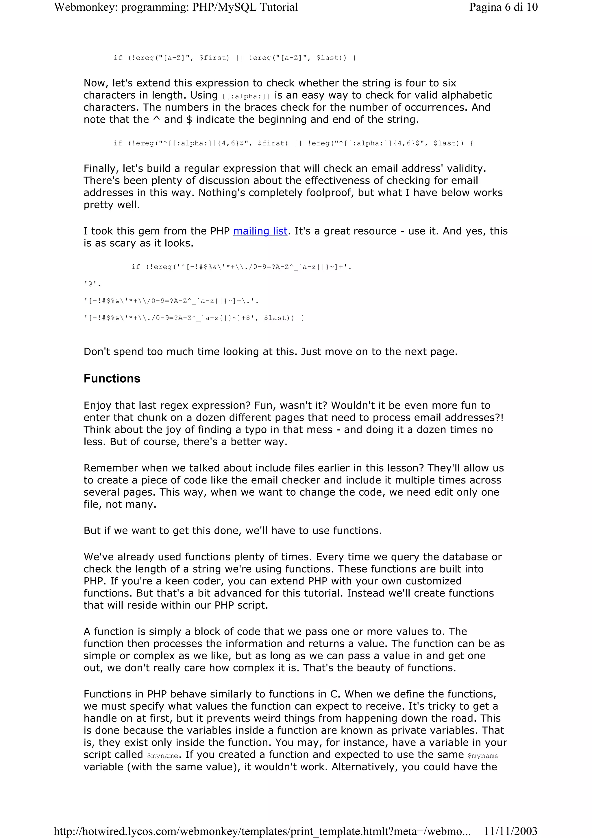 Webmonkey: programming: PHP/MySQL Tutorial                                                Pagina 6 di 10



            if (!ereg("[a-Z]", $first) || !ereg("[a-Z]", $last)) {


     Now, let's extend this expression to check whether the string is four to six
     characters in length. Using [[:alpha:]] is an easy way to check for valid alphabetic
     characters. The numbers in the braces check for the number of occurrences. And
     note that the ^ and $ indicate the beginning and end of the string.

            if (!ereg("^[[:alpha:]]{4,6}$", $first) || !ereg("^[[:alpha:]]{4,6}$", $last)) {


     Finally, let's build a regular expression that will check an email address' validity.
     There's been plenty of discussion about the effectiveness of checking for email
     addresses in this way. Nothing's completely foolproof, but what I have below works
     pretty well.

     I took this gem from the PHP mailing list. It's a great resource - use it. And yes, this
     is as scary as it looks.

               if (!ereg('^[-!#$%&'*+./0-9=?A-Z^_`a-z{|}~]+'.

     '@'.

     '[-!#$%&'*+/0-9=?A-Z^_`a-z{|}~]+.'.

     '[-!#$%&'*+./0-9=?A-Z^_`a-z{|}~]+$', $last)) {



     Don't spend too much time looking at this. Just move on to the next page.

     Functions

     Enjoy that last regex expression? Fun, wasn't it? Wouldn't it be even more fun to
     enter that chunk on a dozen different pages that need to process email addresses?!
     Think about the joy of finding a typo in that mess - and doing it a dozen times no
     less. But of course, there's a better way.

     Remember when we talked about include files earlier in this lesson? They'll allow us
     to create a piece of code like the email checker and include it multiple times across
     several pages. This way, when we want to change the code, we need edit only one
     file, not many.

     But if we want to get this done, we'll have to use functions.

     We've already used functions plenty of times. Every time we query the database or
     check the length of a string we're using functions. These functions are built into
     PHP. If you're a keen coder, you can extend PHP with your own customized
     functions. But that's a bit advanced for this tutorial. Instead we'll create functions
     that will reside within our PHP script.

     A function is simply a block of code that we pass one or more values to. The
     function then processes the information and returns a value. The function can be as
     simple or complex as we like, but as long as we can pass a value in and get one
     out, we don't really care how complex it is. That's the beauty of functions.

     Functions in PHP behave similarly to functions in C. When we define the functions,
     we must specify what values the function can expect to receive. It's tricky to get a
     handle on at first, but it prevents weird things from happening down the road. This
     is done because the variables inside a function are known as private variables. That
     is, they exist only inside the function. You may, for instance, have a variable in your
     script called $myname. If you created a function and expected to use the same $myname
     variable (with the same value), it wouldn't work. Alternatively, you could have the




http://hotwired.lycos.com/webmonkey/templates/print_template.htmlt?meta=/webmo...              11/11/2003
 