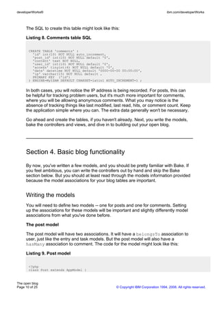 developerWorks®                                                                       ibm.com/developerWorks



     The SQL to create this table might look like this:

     Listing 8. Comments table SQL

       CREATE TABLE 'comments' (
         'id' int(10) NOT NULL auto_increment,
         'post_id' int(10) NOT NULL default '0',
         'content' text NOT NULL,
         'user_id' int(10) NOT NULL default '0',
         'access' tinyint(4) NOT NULL default '0',
         'date' datetime NOT NULL default '0000-00-00 00:00:00',
         'ip' varchar(15) NOT NULL default ,
         PRIMARY KEY ('id')
       ) ENGINE=MyISAM DEFAULT CHARSET=latin1 AUTO_INCREMENT=1 ;


     In both cases, you will notice the IP address is being recorded. For posts, this can
     be helpful for tracking problem users, but it's much more important for comments,
     where you will be allowing anonymous comments. What you may notice is the
     absence of tracking things like last modified, last read, hits, or comment count. Keep
     the application simple where you can. The extra data generally won't be necessary.

     Go ahead and create the tables, if you haven't already. Next, you write the models,
     bake the controllers and views, and dive in to building out your open blog.




     Section 4. Basic blog functionality
     By now, you've written a few models, and you should be pretty familiar with Bake. If
     you feel ambitious, you can write the controllers out by hand and skip the Bake
     section below. But you should at least read through the models information provided
     because the model associations for your blog tables are important.


     Writing the models
     You will need to define two models -- one for posts and one for comments. Setting
     up the associations for these models will be important and slightly differently model
     associations from what you've done before.

     The post model

     The post model will have two associations. It will have a belongsTo association to
     user, just like the entry and task models. But the post model will also have a
     hasMany association to comment. The code for the model might look like this:

     Listing 9. Post model

       <?php
       class Post extends AppModel {



The open blog
Page 10 of 25                                        © Copyright IBM Corporation 1994, 2008. All rights reserved.
 