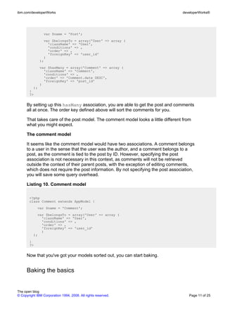 ibm.com/developerWorks                                                              developerWorks®




                 var $name = 'Post';
                var $belongsTo = array('User' => array (
                  'className' => 'User',
                  'conditions' => ,
                  'order' => ,
                  'foreignKey' => 'user_id'
                )
              );
              var $hasMany = array('Comment' => array (
                'className' => 'Comment',
                'conditions' => ,
                'order' => 'Comment.date DESC',
                'foreignKey' => 'post_id'
              )
         );
       }
       ?>


      By setting up this hasMany association, you are able to get the post and comments
      all at once. The order key defined above will sort the comments for you.

      That takes care of the post model. The comment model looks a little different from
      what you might expect.

      The comment model

      It seems like the comment model would have two associations. A comment belongs
      to a user in the sense that the user was the author, and a comment belongs to a
      post, as the comment is tied to the post by ID. However, specifying the post
      association is not necessary in this context, as comments will not be retrieved
      outside the context of their parent posts, with the exception of editing comments,
      which does not require the post information. By not specifying the post association,
      you will save some query overhead.

      Listing 10. Comment model

       <?php
       class Comment extends AppModel {
             var $name = 'Comment';
            var $belongsTo = array('User' => array (
              'className' => 'User',
              'conditions' => ,
              'order' => ,
              'foreignKey' => 'user_id'
              )
          );
       }
       ?>


      Now that you've got your models sorted out, you can start baking.


      Baking the basics


The open blog
© Copyright IBM Corporation 1994, 2008. All rights reserved.                           Page 11 of 25
 