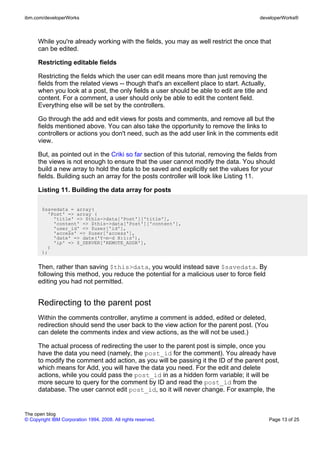 ibm.com/developerWorks                                                                   developerWorks®



      While you're already working with the fields, you may as well restrict the once that
      can be edited.

      Restricting editable fields

      Restricting the fields which the user can edit means more than just removing the
      fields from the related views -- though that's an excellent place to start. Actually,
      when you look at a post, the only fields a user should be able to edit are title and
      content. For a comment, a user should only be able to edit the content field.
      Everything else will be set by the controllers.

      Go through the add and edit views for posts and comments, and remove all but the
      fields mentioned above. You can also take the opportunity to remove the links to
      controllers or actions you don't need, such as the add user link in the comments edit
      view.

      But, as pointed out in the Criki so far section of this tutorial, removing the fields from
      the views is not enough to ensure that the user cannot modify the data. You should
      build a new array to hold the data to be saved and explicitly set the values for your
      fields. Building such an array for the posts controller will look like Listing 11.

      Listing 11. Building the data array for posts

       $savedata = array(
         'Post' => array (
           'title' => $this->data['Post']['title'],
           'content' => $this->data['Post']['content'],
           'user_id' => $user['id'],
           'access' => $user['access'],
           'date' => date('Y-m-d H:i:s'),
           'ip' => $_SERVER['REMOTE_ADDR'],
         )
       );


      Then, rather than saving $this>data, you would instead save $savedata. By
      following this method, you reduce the potential for a malicious user to force field
      editing you had not permitted.


      Redirecting to the parent post
      Within the comments controller, anytime a comment is added, edited or deleted,
      redirection should send the user back to the view action for the parent post. (You
      can delete the comments index and view actions, as the will not be used.)

      The actual process of redirecting the user to the parent post is simple, once you
      have the data you need (namely, the post_id for the comment). You already have
      to modify the comment add action, as you will be passing it the ID of the parent post,
      which means for Add, you will have the data you need. For the edit and delete
      actions, while you could pass the post_id in as a hidden form variable; it will be
      more secure to query for the comment by ID and read the post_id from the
      database. The user cannot edit post_id, so it will never change. For example, the


The open blog
© Copyright IBM Corporation 1994, 2008. All rights reserved.                                  Page 13 of 25
 