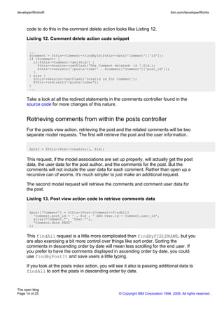 developerWorks®                                                                        ibm.com/developerWorks



     code to do this in the comment delete action looks like Listing 12.

     Listing 12. Comment delete action code snippet

       ...
       $comment = $this->Comment->findById($this->data['Comment']['id']);
       if ($comment) {
         if($this->Comment->del($id)) {
           $this->Session->setFlash('The Comment deleted: id '.$id.);
           $this->redirect('/posts/view/' . $comment['Comment']['post_id']);
         }
       } else {
         $this->Session->setFlash('Invalid id for Comment');
         $this->redirect('/posts/index');
       }
       ...


     Take a look at all the redirect statements in the comments controller found in the
     source code for more changes of this nature.


     Retrieving comments from within the posts controller
     For the posts view action, retrieving the post and the related comments will be two
     separate model requests. The first will retrieve the post and the user information.


       $post = $this->Post->read(null, $id);


     This request, if the model associations are set up properly, will actually get the post
     data, the user data for the post author, and the comments for the post. But the
     comments will not include the user data for each comment. Rather than open up a
     recursive can of worms, it's much simpler to just make an additional request.

     The second model request will retrieve the comments and comment user data for
     the post.

     Listing 13. Post view action code to retrieve comments data

       $post['Comment'] = $this->Post->Comment->findAll(
         'Comment.post_id = ' . $id . ' AND User.id = Comment.user_id',
         array('Comment.*', 'User.*'),
         'Comment.date DESC'
       );


     This findAll request is a little more complicated than findByFIELDNAME, but you
     are also exercising a bit more control over things like sort order. Sorting the
     comments in descending order by date will mean less scrolling for the end user. If
     you prefer to have the comments displayed in ascending order by date, you could
     use findByPostIt and save users a little typing.

     If you look at the posts index action, you will see it also is passing additional data to
     findAll to sort the posts in descending order by date.



The open blog
Page 14 of 25                                         © Copyright IBM Corporation 1994, 2008. All rights reserved.
 