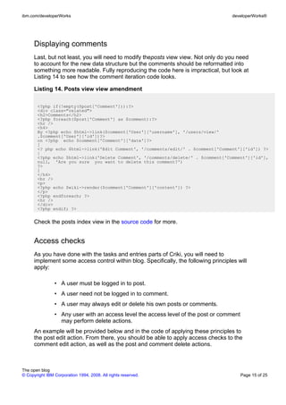 ibm.com/developerWorks                                                                developerWorks®




      Displaying comments
      Last, but not least, you will need to modify theposts view view. Not only do you need
      to account for the new data structure but the comments should be reformatted into
      something more readable. Fully reproducing the code here is impractical, but look at
      Listing 14 to see how the comment iteration code looks.

      Listing 14. Posts view view amendment

       <?php if(!empty($post['Comment'])):?>
       <div class="related">
       <h2>Comments</h2>
       <?php foreach($post['Comment'] as $comment):?>
       <hr />
       <h4>
       By <?php echo $html->link($comment['User']['username'], '/users/view/'
       .$comment['User']['id'])?>
       on <?php echo $comment['Comment']['date']?>
       [
       <? php echo $html->link('Edit Comment', '/comments/edit/' . $comment['Comment']['id']) ?>
       |
       <?php echo $html->link('Delete Comment', '/comments/delete/' . $comment['Comment']['id'],
       null, 'Are you sure you want to delete this comment?')
       ?>
       ]
       </h4>
       <br />
       <p>
       <?php echo $wiki->render($comment['Comment']['content']) ?>
       </p>
       <?php endforeach; ?>
       <hr />
       </div>
       <?php endif; ?>


      Check the posts index view in the source code for more.


      Access checks
      As you have done with the tasks and entries parts of Criki, you will need to
      implement some access control within blog. Specifically, the following principles will
      apply:

                • A user must be logged in to post.
                • A user need not be logged in to comment.
                • A user may always edit or delete his own posts or comments.
                • Any user with an access level the access level of the post or comment
                  may perform delete actions.
      An example will be provided below and in the code of applying these principles to
      the post edit action. From there, you should be able to apply access checks to the
      comment edit action, as well as the post and comment delete actions.



The open blog
© Copyright IBM Corporation 1994, 2008. All rights reserved.                              Page 15 of 25
 