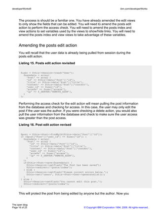 developerWorks®                                                                      ibm.com/developerWorks



     The process is should be a familiar one. You have already amended the edit views
     to only show the fields that can be edited. You will need to amend the posts edit
     action to perform the access check. You will need to amend the posts index and
     view actions to set variables used by the views to show/hide links. You will need to
     amend the posts index and view views to take advantage of these variables.


     Amending the posts edit action
     You will recall that the user data is already being pulled from session during the
     posts edit action.

     Listing 15. Posts edit action revisited

       $user = $this->Session->read('User');
         $savedata = array(
           'Post' => array (
           'id' => $this->data['Post']['id'],
           'title' => $this->data['Post']['title'],
           'content' => $this->data['Post']['content'],
           'user_id' => $user['id'],
           'access' => $user['access'],
           'ip' => $_SERVER['REMOTE_ADDR'],
         )
       );


     Performing the access check for the edit action will mean pulling the post information
     from the database and checking for access. In this case, the user may only edit the
     post if the user was the author. If you were checking a delete action, you would also
     pull the user information from the database and check to make sure the user access
     was greater than the post access.

     Listing 16. Post edit action revised

       $post = $this->Post->findById($this->data['Post']['id']);
       if ($post['Post']['user_id'] == $user['id']) {
         $savedata = array(
           'Post' => array (
             'id' => $this->data['Post']['id'],
             'title' => $this->data['Post']['title'],
             'content' => $this->data['Post']['content'],
             'user_id' => $user['id'],
             'access' => $user['access'],
             'ip' => $_SERVER['REMOTE_ADDR'],
           )
         );
         if($this->Post->save($savedata)) {
           $this->Session->setFlash('The Post has been saved');
           $this->redirect('/posts/index');
         } else {
           $this->Session->setFlash('Please correct errors below.');
           $this->set('users', $this->Post->User->generateList());
         }
       } else {
         $this->Session->setFlash('You cannot edit this post.');
         $this->redirect('/posts/index');
       }


     This will protect the post from being edited by anyone but the author. Now you


The open blog
Page 16 of 25                                       © Copyright IBM Corporation 1994, 2008. All rights reserved.
 