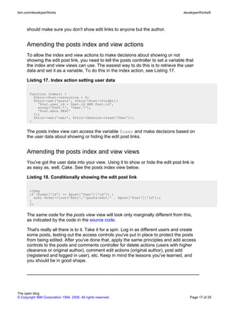ibm.com/developerWorks                                                                   developerWorks®



      should make sure you don't show edit links to anyone but the author.


      Amending the posts index and view actions
      To allow the index and view actions to make decisions about showing or not
      showing the edit post link, you need to tell the posts controller to set a variable that
      the index and view views can use. The easiest way to do this is to retrieve the user
      data and set it as a variable. To do this in the index action, see Listing 17.

      Listing 17. Index action setting user data

       function index() {
         $this->Post->recursive = 0;
         $this->set('posts', $this->Post->findAll(
           'Post.user_id = User.id AND Post.id',
           array('Post.*', 'User.*'),
           'Post.date DESC'
         ));
         $this->set('user', $this->Session->read('User'));
       }


      The posts index view can access the variable $user and make decisions based on
      the user data about showing or hiding the edit post links.


      Amending the posts index and view views
      You've got the user data into your view. Using it to show or hide the edit post link is
      as easy as, well, Cake. See the posts index view below.

      Listing 18. Conditionally showing the edit post link

       <?php
       if ($user['id'] == $post['User']['id']) {
         echo $html->link('Edit','/posts/edit/' . $post['Post']['id']);
       }
       ?>


      The same code for the posts view view will look only marginally different from this,
      as indicated by the code in the source code.

      That's really all there is to it. Take it for a spin. Log in as different users and create
      some posts, testing out the access controls you've put in place to protect the posts
      from being edited. After you've done that, apply the same principles and add access
      controls to the posts and comments controller for delete actions (users with higher
      clearance or original author), comment edit actions (original author), post add
      (registered and logged in user), etc. Keep in mind the lessons you've learned, and
      you should be in good shape.




The open blog
© Copyright IBM Corporation 1994, 2008. All rights reserved.                                Page 17 of 25
 