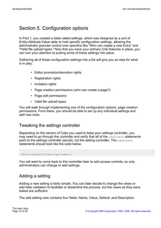 developerWorks®                                                                        ibm.com/developerWorks




     Section 5. Configuration options
     In Part 1, you created a table called settings, which was designed as a sort of
     Entity-Attribute-Value table to hold specific configuration settings, allowing the
     administrator granular control over specifics like "Who can create a new Entry" and
     "Valid file upload types." Now that you have your primary Criki features in place, you
     can turn your attention to putting some of these settings into place.

     Gathering all of these configuration settings into a list will give you an idea for what
     is in play:

                • Editor promotion/demotion rights
                • Registration rights
                • Invitation rights
                • Page creation permissions (who can create a page?)
                • Page edit permissions
                • Valid file upload types
     You will walk through implementing one of the configuration options: page creation
     permissions. From there, you should be able to set up any individual settings and
     add new ones.


     Tweaking the settings controller
     Depending on the version of Cake you used to bake your settings controller, you
     may need to go through the controller and verify that all of the redirect statements
     point to the settings controller (plural), not the setting controller. The redirect
     statements should look like the code below.


       $this->redirect('/settings/index');


     You will want to come back to this controller later to add access controls, so only
     administrators can change or add settings.


     Adding a setting
     Adding a new setting is fairly simple. You can later decide to change the views or
     add data validation to facilitate or streamline the process, but the views as they were
     baked are sufficient.

     The add setting view contains four fields: Name, Value, Default, and Description.


The open blog
Page 18 of 25                                         © Copyright IBM Corporation 1994, 2008. All rights reserved.
 