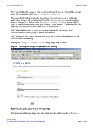 ibm.com/developerWorks                                                                  developerWorks®



      The Name field will be used to reference the setting in the code. It should be a single
      word with no spaces, such as entryCreatePermission.

      The Value field holds the value for the setting. You determine what is and isn't a
      valid value, but you will probably find it helpful in the long term to make the values
      easy to comprehend. In this case, the entryCreatePermission setting will be
      used to identify the minimum user type that can create an entry. Valid values for this
      field might be anyone -- contributors, editors, administrators.

      The Default field is used to maintain the original value for the setting, so an
      administrator has the capacity to restore the defaults.

      The Description field should be used to sum up the purpose of the field and list the
      valid values for the setting.

      Adding the entryCreatePermission setting might look like this:

      Figure 1. Adding the entryCreatePermission setting




      Retrieving and caching the settings
      Retrieving the settings is easy. You can simply add the setting model to the $uses


The open blog
© Copyright IBM Corporation 1994, 2008. All rights reserved.                               Page 19 of 25
 