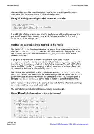 developerWorks®                                                                       ibm.com/developerWorks



     class variable much like you did with the EntryRevisions and UploadRevisions
     controllers. Add the setting model to the entries controller.

     Listing 19. Adding the setting model to the entries controller

       $settings = cache(FILENAME);
       if (!$settings) {
         $settings = $this->Entry->Setting->findAll();
         cache(FILENAME, $settings);
       }


     It wouldn't be efficient to keep querying the database to get the settings every time
     you want to access them. Instead, what you'll do is add a method to the setting
     model to cache the settings data.


     Adding the cacheSettings method to the model
     The CakePHP cache function serves two purposes. If you pass in only a filename,
     such as cache('settings'), Cake will check the Cake tmp directory for the file,
     and, if found, the cache function will use file_get_contents to return the
     contents of the file.

     If you pass a filename and a second variable that holds data, such as
     cache('settings', $anArray), Cake will use file_put_contents to write
     the data to the filename specified within Cake's tmp directory. The default life of the
     cache would be one day. You can pass in a third parameter, consisting of any date
     representation that can be interpreted by strtotime.

     The method you will add to the setting model will be called cacheSettings. Like
     the cache function, this method will return the settings from the cache, or if a $data
     parameter is set, this method will write the data to the cache. You can only pass a
     string to put_file_contents, so you need to flatten or serialize the array first.

     When you retrieve the data from the cache, it may be helpful to reformat the settings
     array into something more shallow, as well.

     The cacheSettings method might look something like Listing 20.

     Listing 20. cacheSettings method in the settings model

       function cacheSettings($data = null) {
         if ($data != null) {
           cache('settings', serialize($data));
         } else {
           $data = cache('settings');
           if ($data == null) {
             $data = $this->findAll();
             cache('settings', serialize($data));
           } else {
             $data = unserialize($data);
           }
         }
         foreach ($data as $key => $value) {
           $return[$value['Setting']['name']] = $value['Setting']['value'];


The open blog
Page 20 of 25                                        © Copyright IBM Corporation 1994, 2008. All rights reserved.
 