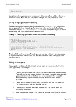 ibm.com/developerWorks                                                                      developerWorks®




           }
           return $return;
       }


      Using this method, you can save unnecessary database calls to get the value of an
      individual setting. Now that you can get the settings, you can put them to work.


      Using the page creation setting
      Retrieving and using this setting involves calling the cacheSettings method and
      applying some logic to the settings. For example, in the entries controller, if you
      wanted to verify the entryCreatePermission value allowed for anyone to create
      a new entry, you might do something like Listing 21.

      Listing 21. Checking against the entryCreatePermission setting

       $user_id = 0;
       if ($this->Session->check('User')) {
         $user = $this->Session->read('User');
         $user_id = $user['id'];
       }
       $settings = $this->Setting->cacheSettings();
       if ($settings['entryCreatePermission'] != 'anyone' && $user_id == 0) {
         $this->Session->setFlash('You must be a Contributor to create a new entry.');
         $this->redirect('/entries/index');
         exit();
       }


      This is a fairly basic overview of how to get and use your settings. How you decide
      to implement them is entirely up to you. You have a whole list of settings you can
      use for practice.


      Filling in the gaps
      You've gotten a lot done. But there's still tons of room for improvement within the
      Criki application. For example:


             1.     The access controls for the open blog in the code archive are incomplete.
                    You still need to add access controls that protect the delete actions on the
                    posts and comments controllers, and an access control is needed to
                    ensure that only logged-in users can post. Build out these access
                    controls.

             2.     There is a lot of settings and configuration work that you can put to use.
                    Try implementing a few and see how you do.

             3.     The settings controller is entirely unprotected. You should really do
                    something about that.

             4.     New settings won't make it into the cache until the existing cache expires.


The open blog
© Copyright IBM Corporation 1994, 2008. All rights reserved.                                   Page 21 of 25
 