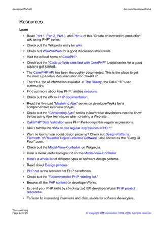 developerWorks®                                                                       ibm.com/developerWorks




     Resources
     Learn
        • Read Part 1, Part 2, Part 3, and Part 4 of this "Create an interactive production
          wiki using PHP" series.
        • Check out the Wikipedia entry for wiki.
        • Check out WikiWikiWeb for a good discussion about wikis.
        • Visit the official home of CakePHP.
        • Check out the "Cook up Web sites fast with CakePHP" tutorial series for a good
          place to get started.
        • The CakePHP API has been thoroughly documented. This is the place to get
          the most up-to-date documentation for CakePHP.
        • There's a ton of information available at The Bakery, the CakePHP user
          community.
        • Find out more about how PHP handles sessions.
        • Check out the official PHP documentation.
        • Read the five-part "Mastering Ajax" series on developerWorks for a
          comprehensive overview of Ajax.
        • Check out the "Considering Ajax" series to learn what developers need to know
          before using Ajax techniques when creating a Web site.
        • CakePHP Data Validation uses PHP Perl-compatible regular expressions.
        • See a tutorial on "How to use regular expressions in PHP."
        • Want to learn more about design patterns? Check out Design Patterns:
          Elements of Reusable Object-Oriented Software , also known as the "Gang Of
          Four" book.
        • Check out the Model-View-Controller on Wikipedia.
        • Here is more useful background on the Model-View-Controller.
        • Here's a whole list of different types of software design patterns.
        • Read about Design patterns.
        • PHP.net is the resource for PHP developers.
        • Check out the "Recommended PHP reading list."
        • Browse all the PHP content on developerWorks.
        • Expand your PHP skills by checking out IBM developerWorks' PHP project
          resources.
        • To listen to interesting interviews and discussions for software developers,


The open blog
Page 24 of 25                                        © Copyright IBM Corporation 1994, 2008. All rights reserved.
 