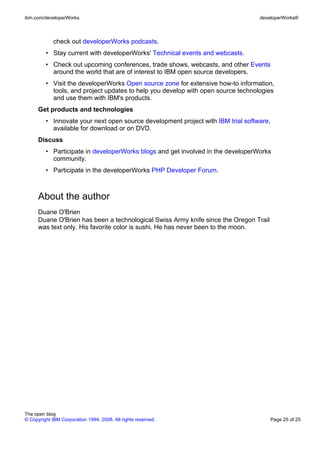 ibm.com/developerWorks                                                            developerWorks®



             check out developerWorks podcasts.
         • Stay current with developerWorks' Technical events and webcasts.
         • Check out upcoming conferences, trade shows, webcasts, and other Events
           around the world that are of interest to IBM open source developers.
         • Visit the developerWorks Open source zone for extensive how-to information,
           tools, and project updates to help you develop with open source technologies
           and use them with IBM's products.
      Get products and technologies
         • Innovate your next open source development project with IBM trial software,
           available for download or on DVD.
      Discuss
         • Participate in developerWorks blogs and get involved in the developerWorks
           community.
         • Participate in the developerWorks PHP Developer Forum.



      About the author
      Duane O'Brien
      Duane O'Brien has been a technological Swiss Army knife since the Oregon Trail
      was text only. His favorite color is sushi. He has never been to the moon.




The open blog
© Copyright IBM Corporation 1994, 2008. All rights reserved.                             Page 25 of 25
 