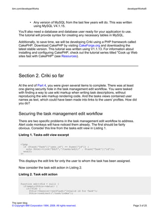 ibm.com/developerWorks                                                              developerWorks®




                • Any version of MySQL from the last few years will do. This was written
                  using MySQL V4.1.15.
      You'll also need a database and database user ready for your application to use.
      The tutorial will provide syntax for creating any necessary tables in MySQL.

      Additionally, to save time, we will be developing Criki using a PHP framework called
      CakePHP. Download CakePHP by visiting CakeForge.org and downloading the
      latest stable version. This tutorial was written using V1.1.13. For information about
      installing and configuring CakePHP, check out the tutorial series titled "Cook up Web
      sites fast with CakePHP" (see Resources).




      Section 2. Criki so far
      At the end of Part 4, you were given several items to complete. There was at least
      one glaring security hole in the task management edit workflow. You were tasked
      with finding a way to use wiki markup when writing task descriptions, without
      reproducing the wiki markup rendering code. And the tasks views contained user
      names as text, which could have been made into links to the users' profiles. How did
      you do?


      Securing the task management edit workflow
      There are two specific problems in the task management edit workflow to address.
      Alert code monkeys will have noticed them already. The first should be fairly
      obvious. Consider this line from the tasks edit view in Listing 1.

      Listing 1. Tasks edit view excerpt

       <?php
         if ($task['Task']['user_id'] == $user['id']) :
           echo $html->link('Edit','/tasks/edit/' . $task['Task']['id']);
         endif;
       ?>


      This displays the edit link for only the user to whom the task has been assigned.

      Now consider the task edit action in Listing 2.

      Listing 2. Task edit action

       function edit($id = null) {
         if(empty($this->data)) {
           if(!$id) {
             $this->Session->setFlash('Invalid id for Task');
             $this->redirect('/task/index');



The open blog
© Copyright IBM Corporation 1994, 2008. All rights reserved.                               Page 3 of 25
 