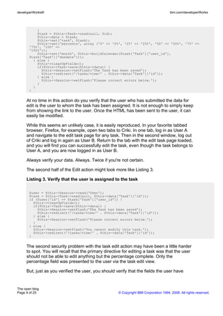 developerWorks®                                                                        ibm.com/developerWorks




           }
           $task = $this->Task->read(null, $id);
           $this->data = $task;
           $this->set('task', $task);
           $this->set('percents', array ('0' => '0%', '25' => '25%', '50' => '50%', '75' =>
       '75%', '100' =>
       '100%'));
           $this->set('month', $this->buildCalendar($task['Task']['user_id'],
       $task['Task']['duedate']));
         } else {
           $this->cleanUpFields();
           if($this->Task->save($this->data)) {
             $this->Session->setFlash('The Task has been saved');
             $this->redirect('/tasks/view/' . $this->data['Task']['id']);
           } else {
             $this->Session->setFlash('Please correct errors below.');
           }
         }
       }


     At no time in this action do you verify that the user who has submitted the data for
     edit is the user to whom the task has been assigned. It is not enough to simply keep
     from showing the link to the user. Once the HTML has been sent to the user, it can
     easily be modified.

     While this seems an unlikely case, it is easily reproduced. In your favorite tabbed
     browser, Firefox, for example, open two tabs to Criki. In one tab, log in as User A
     and navigate to the edit task page for any task. Then in the second window, log out
     of Criki and log in again as User B. Return to the tab with the edit task page loaded,
     and you will find you can successfully edit the task, even though the task belongs to
     User A, and you are now logged in as User B.

     Always verify your data. Always. Twice if you're not certain.

     The second half of the Edit action might look more like Listing 3.

     Listing 3. Verify that the user is assigned to the task

       $user = $this->Session->read('User');
       $task = $this->Task->read(null, $this->data['Task']['id']);
       if ($user['id'] == $task['Task']['user_id']) {
         $this->cleanUpFields();
         if($this->Task->save($this->data)) {
           $this->Session->setFlash('The Task has been saved');
           $this->redirect('/tasks/view/' . $this->data['Task']['id']);
         } else {
           $this->Session->setFlash('Please correct errors below.');
         }
       } else {
         $this->Session->setFlash('You cannot modify this task.');
         $this->redirect('/tasks/view/' . $this->data['Task']['id']);
       }


     The second security problem with the task edit action may have been a little harder
     to spot. You will recall that the primary directive for editing a task was that the user
     should not be able to edit anything but the percentage complete. Only the
     percentage field was presented to the user via the task edit view.

     But, just as you verified the user, you should verify that the fields the user have


The open blog
Page 4 of 25                                          © Copyright IBM Corporation 1994, 2008. All rights reserved.
 