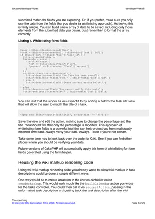 ibm.com/developerWorks                                                                 developerWorks®



      submitted match the fields you are expecting. Or, if you prefer, make sure you only
      use the data from the fields that you desire (a whitelisting approach). Achieving this
      is fairly simple. You can build a new array of data to be saved, including only those
      elements from the submitted data you desire. Just remember to format the array
      correctly.

      Listing 4. Whitelisting form fields

       $user = $this->Session->read('User');
       $task = $this->Task->read(null, $this->data['Task']['id']);
       if ($user['id'] == $task['Task']['user_id']) {
         $this->cleanUpFields();
         $savedata = array (
           'Task' => array (
             'id' => $this->data['Task']['id'],
             'percent' => $this->data['Task']['percent'],
           )
         );
         if($this->Task->save($savedata)) {
           $this->Session->setFlash('The Task has been saved');
           $this->redirect('/tasks/view/' . $this->data['Task']['id']);
         } else {
           $this->Session->setFlash('Please correct errors below.');
         }
       } else {
         $this->Session->setFlash('You cannot modify this task.');
         $this->redirect('/tasks/view/' . $this->data['Task']['id']);
       }


      You can test that this works as you expect it to by adding a field to the task edit view
      that will allow the user to modify the title of a task.


       <?php echo $html->input('Task/title', array('size' => '60'));?>


      Save the view and edit the action, making sure to change the percentage and the
      title. You should find that only the percentage is modified. This approach of
      whitelisting form fields is a powerful tool that can help protect you from maliciously
      inserted form data. Always verify your data. Always. Twice if you're not certain.

      Take some time now to look back over the code for Criki. See if you can find other
      places where you should be verifying your data.

      Future versions of CakePHP will automatically apply this form of whitelisting for form
      fields generated using the form helper.


      Reusing the wiki markup rendering code
      Using the wiki markup rendering code you already wrote to allow wiki markup in task
      descriptions could be done a couple different ways.

      One way would be to create an action in the entries controller called
      renderMarkup. This would work much like the buildCalendar action you wrote
      for the tasks controller. You could then call it via requestAction, passing in the
      unformatted task description and getting back the task description after the wiki


The open blog
© Copyright IBM Corporation 1994, 2008. All rights reserved.                               Page 5 of 25
 
