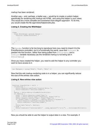 developerWorks®                                                                      ibm.com/developerWorks



     markup has been rendered.

     Another way -- and, perhaps, a better way -- would be to create a custom helper,
     specifically for rendering wiki markup into HTML, and using this helper in your views.
     This would be a more versatile and somewhat more elegant approach. To do this,
     you would create the file app/views/helpers/wiki.php.

     Listing 5. Creating the WikiHelper

       <?php
         class WikiHelper extends Helper {
           function render($content) {
             ...
             ...
             ...
           }
         }
       ?>


     The Render function is far too long to reproduce here (you need to import it to the
     EntryRevisions controller), but it is functionally the same, save that $content is
     passed into the function, rather than being pulled from $this>data, and a
     $return variable necessary (as the rendered markup is not being set in
     $this>data.)

     Once you have created the helper, you need to add the helper to any controller you
     want to have access to it.


       var $helpers = array('Html', 'Form', 'Wiki' );


     Now that the wiki markup rendering code is in a helper, you can significantly reduce
     the size of the entries view action.

     Listing 6. New entries view action

       function view($title = null) {
         if(!$title) {
           $this->Session->setFlash('Invalid Entry.');
           $this->redirect('/entries/index');
         }
         $entry = $this->Entry->findByTitle($title);
         if ($entry) {
           $user = $this->Session->read('User');
           $user = $this->Entry->User->read(null, $user['id']);
           $this->Session->write('User', $user['User']);
           if ($user['User']['access'] < $entry['Entry']['access']) {
             $this->Session->setFlash('Access Denied.');
             $this->redirect('/entries/index');
           }
           $this->set('entry', $entry);
         } else {
           $this->redirect('/entries/edit/' . preg_replace("/[^a-z]/", , strtolower($title)));
         }
       }


     Now you should be able to use the helper to output data in a view. For example, if


The open blog
Page 6 of 25                                        © Copyright IBM Corporation 1994, 2008. All rights reserved.
 