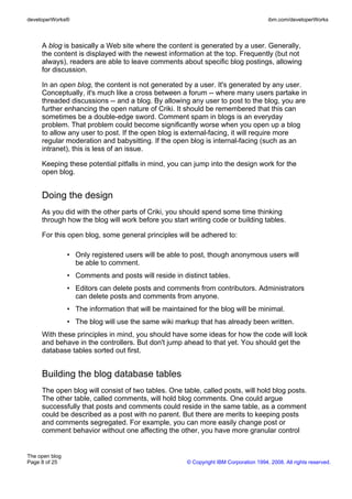 developerWorks®                                                                         ibm.com/developerWorks



     A blog is basically a Web site where the content is generated by a user. Generally,
     the content is displayed with the newest information at the top. Frequently (but not
     always), readers are able to leave comments about specific blog postings, allowing
     for discussion.

     In an open blog, the content is not generated by a user. It's generated by any user.
     Conceptually, it's much like a cross between a forum -- where many users partake in
     threaded discussions -- and a blog. By allowing any user to post to the blog, you are
     further enhancing the open nature of Criki. It should be remembered that this can
     sometimes be a double-edge sword. Comment spam in blogs is an everyday
     problem. That problem could become significantly worse when you open up a blog
     to allow any user to post. If the open blog is external-facing, it will require more
     regular moderation and babysitting. If the open blog is internal-facing (such as an
     intranet), this is less of an issue.

     Keeping these potential pitfalls in mind, you can jump into the design work for the
     open blog.


     Doing the design
     As you did with the other parts of Criki, you should spend some time thinking
     through how the blog will work before you start writing code or building tables.

     For this open blog, some general principles will be adhered to:

                • Only registered users will be able to post, though anonymous users will
                  be able to comment.
                • Comments and posts will reside in distinct tables.
                • Editors can delete posts and comments from contributors. Administrators
                  can delete posts and comments from anyone.
                • The information that will be maintained for the blog will be minimal.
                • The blog will use the same wiki markup that has already been written.
     With these principles in mind, you should have some ideas for how the code will look
     and behave in the controllers. But don't jump ahead to that yet. You should get the
     database tables sorted out first.


     Building the blog database tables
     The open blog will consist of two tables. One table, called posts, will hold blog posts.
     The other table, called comments, will hold blog comments. One could argue
     successfully that posts and comments could reside in the same table, as a comment
     could be described as a post with no parent. But there are merits to keeping posts
     and comments segregated. For example, you can more easily change post or
     comment behavior without one affecting the other, you have more granular control


The open blog
Page 8 of 25                                           © Copyright IBM Corporation 1994, 2008. All rights reserved.
 