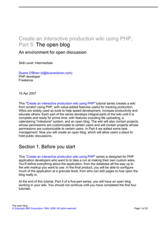 Create an interactive production wiki using PHP,
      Part 5: The open blog
      An environment for open discussion

      Skill Level: Intermediate


      Duane O'Brien (d@duaneobrien.com)
      PHP developer
      Freelance



      10 Apr 2007


      This "Create an interactive production wiki using PHP" tutorial series creates a wiki
      from scratch using PHP, with value-added features useful for tracking production.
      Wikis are widely used as tools to help speed development, increase productivity and
      educate others. Each part of the series develops integral parts of the wiki until it is
      complete and ready for prime time, with features including file uploading, a
      calendaring "milestone" system, and an open blog. The wiki will also contain projects
      whose permissions are customizable to certain users and will contain projects whose
      permissions are customizable to certain users. In Part 4 we added some task
      management. Now you will create an open blog, which will allow users a place to
      hold public discussions.


      Section 1. Before you start
      This "Create an interactive production wiki using PHP" series is designed for PHP
      application developers who want to to take a run at making their own custom wikis.
      You'll define everything about the application, from the database all the way up to
      the wiki markup you want to use. In the final product, you will be able to configure
      much of the application at a granular level, from who can edit pages to how open the
      blog really is.

      At the end of this tutorial, Part 5 of a five-part series, you will have an open blog
      working in your wiki. You should not continue until you have completed the first four
      tutorials.




The open blog
© Copyright IBM Corporation 1994, 2008. All rights reserved.                             Page 1 of 25
 