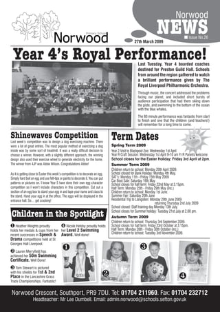Norwood

                                                                                                  27th March 2009
                                                                                                                  NEWS                   Issue No.26



  Year 4’s Royal Performance!                                                                        Last Tuesday, Year 4 boarded coaches
                                                                                                     destined for Preston Guild Hall. Schools
                                                                                                     from around the region gathered to watch
                                                                                                     a brilliant performance given by The
                                                                                                     Royal Liverpool Philharmonic Orchestra.
                                                                                                     Through music, the concert addressed the problems
                                                                                                     facing our planet, and included short bursts of
                                                                                                     audience participation that had them skiing down
                                                                                                     the piste, and swimming to the bottom of the ocean
                                                                                                     with the blue whales.
                                                                                                     The 80 minute performance was fantastic from start
                                                                                                     to finish and one that the children (and teachers!)
                                                                                                     will remember for a long time to come.


Shinewaves Competition
Last week’s competition was to design a dog exercising machine. There
                                                                                  Term Dates
were a lot of great entries. The most popular method of exercising a dog          Spring Term 2009
inside was by some sort of treadmill. It was a really difficult decision to       Year 2 Visit to Blackpool Zoo: Wednesday 1st April
choose a winner. However, with a slightly different approach, the winning         Year R Craft Session: Wednesday 1st April 9-10 am Yr R Parents welcome
design also used their exercise wheel to generate electricity for the home.       School closes for the Easter Holiday: Friday 3rd April at 2pm      2pm.
The winner from 4JP was Abbie Wilson. Congratulations Abbie!                      Summer Term 2009
                                                                                  Children return to school: Monday 20th April 2009.
As it is getting close to Easter this week’s competition is to decorate an egg.   School closed for Bank Holiday: Monday 4th May.
Simply hard boil an egg and use felt-tips or paints to decorate it. You can put   SAT’s: Monday 11th - Friday 15th May 2009
                                                                                  Car Boot Sale: Saturday 16th May
patterns or pictures on. I know Year 5 have done their own egg character          School closes for half term: Friday 22nd May at 3.15pm.
competition so I won’t include characters in this competition. Cut out a          Half Term: Monday 25th - Friday 29th May (inc.)
section of an egg box to stand your egg in and tape your name and class to        Children return to school: Monday 1st June.
the stand. Hand your egg in at the office. The eggs will be displayed in the      Summer Fair: Saturday 20th June
entrance hall. So… get cracking!                                                  Residential Trip to Llangollen: Monday 29th June 2009
                                                                                                                    returning Thursday 2nd July 2009
                                                                                  School closed: Staff training day Monday 13th July.

Children in the Spotlight                                                         School closes for Summer holiday: Tuesday 21st July at 2.00 pm.
                                                                                  Autumn Term 2009
                                                                                  Children return to school: Thursday 3rd September 2009.
 Heather Weights proudly         Nicole Helsby proudly holds                    School closes for half term: Friday 23rd October at 3.15pm.
holds her medals & cups from her her Level 2 Swimming                             Half Term: Monday 26th - Friday 30th October (inc.)
recent successes in Speech & Award. Well done!
                                                                                  Children return to school: Tuesday 3rd November 2009.
Drama competitions held at St
Georges Hall Liverpool.

 Lauren Merryfield has                                                                              
achieved her 50m Swimming
Certificate. Well Done!
 Tom Stewart is pictured
with his shields for 1st & 2nd
Place in the Lancashire Grass                                                                                                    
Track Championships. Fantastic!


Norwood Crescent, Southport, PR9 7DU. Tel: 01704 211960. Fax: 01704 232712
                   Headteacher: Mr Lee Dumbell. Email: admin.norwood@schools.sefton.gov.uk
 