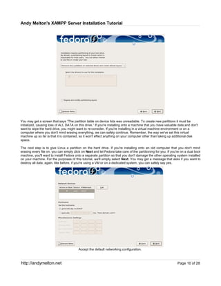 Andy Melton's XAMPP Server Installation Tutorial




You may get a screen that says “The partition table on device hda was unreadable. To create new partitions it must be
initialized, causing loss of ALL DATA on this drive.” If you're installing onto a machine that you have valuable data and don't
want to wipe the hard drive, you might want to re-consider. If you're installing in a virtual machine environment or on a
computer where you don't mind erasing everything, we can safely continue. Remember, the way we've set this virtual
machine up so far is that it is contained, so it won't effect anything on your computer other than taking up additional disk
space.

The next step is to give Linux a partition on the hard drive. If you're installing onto an old computer that you don't mind
erasing every file on, you can simply click on Next and let Fedora take care of the partitioning for you. If you're on a dual boot
machine, you'll want to install Fedora onto a separate partition so that you don't damage the other operating system installed
on your machine. For the purposes of this tutorial, we'll simply select Next. You may get a message that asks if you want to
destroy all data, again, like before, if you're using a VM or on a dedicated system, you can safely say yes.




                                         Accept the default networking configuration.



http://andymelton.net                                                                                            Page 10 of 28
 