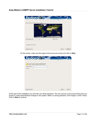 Andy Melton's XAMPP Server Installation Tutorial




                On this screen, make sure the region & time zone are correct and click on Next.




At this part of the installation you will enter your Root password. The root account is the account that gives you
access to make administrative changes to the system. Make it a strong password. Don't forget it. Enter it twice.
Click on Next to continue.




http://andymelton.net                                                                              Page 11 of 28
 